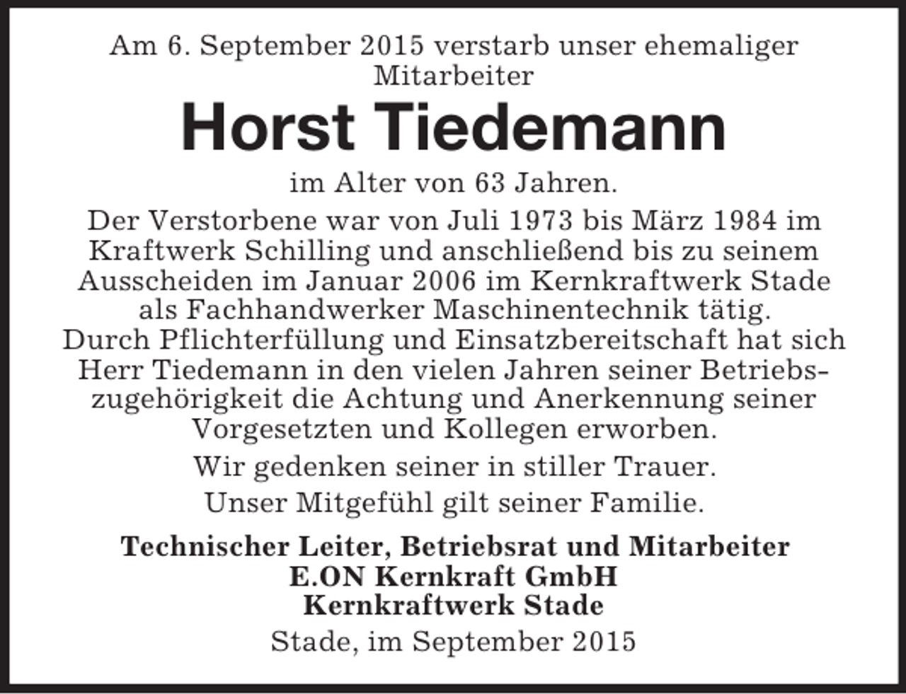 <p>Am 6. September 2015 verstarb unser ehemaliger<br />Mitarbeiter<br />Horst Tiedemann<br />im Alter von 63 Jahren.<br />Der Verstorbene war von Juli 1973 bis März 1984 im Kraftwerk Schilling und anschließend bis zu seinem Ausscheiden im Januar 2006 im Kernkraftwerk Stade als Fachhandwerker Maschinentechnik tätig.<br />Durch Pflichterfüllung und Einsatzbereitschaft hat sich Herr Tiedemann in den vielen Jahren seiner Betriebszugehörigkeit die Achtung und Anerkennung seiner Vorgesetzten und Kollegen erworben.<br />Wir gedenken seiner in stiller Trauer.<br />Unser Mitgefühl gilt seiner Familie.<br />Technischer Leiter, Betriebsrat und Mitarbeiter<br />E.ON Kernkraft GmbH<br />Kernkraftwerk Stade<br />Stade, im September 2015</p>