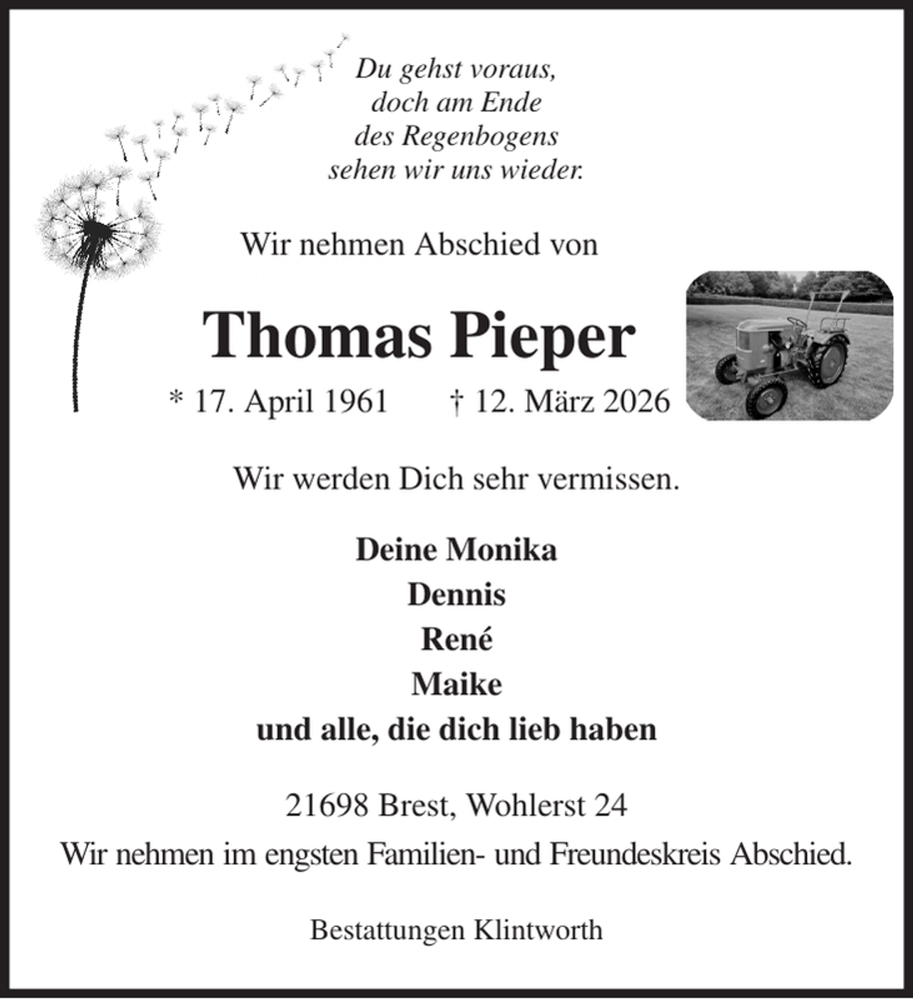 <p>Du gehst voraus,<br />doch am Ende<br />des Regenbogens<br />sehen wir uns wieder.<br />Wir nehmen Abschied von<br />Thomas Pieper<br />* 17. April 1961 † 12. März 2026<br />Wir werden Dich sehr vermissen.<br />Deine Monika<br />Dennis<br />René<br />Maike<br />und alle, die dich lieb haben<br />21698 Brest, Wohlerst 24<br />Wir nehmen im engsten Familien- und Freundeskreis Abschied.</p><p>Bestattungen Klintworth</p>