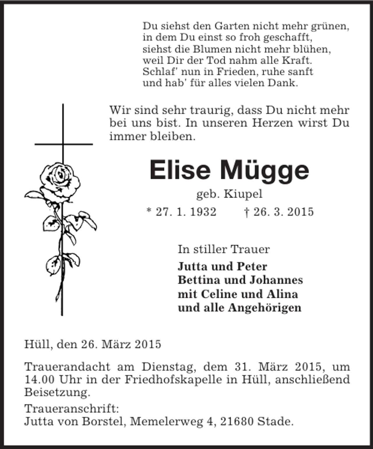 <p>Du siehst den Garten nicht mehr grünen,<br />in dem Du einst so froh geschafft,<br />siehst die Blumen nicht mehr blühen,<br />weil Dir der Tod nahm alle Kraft.<br />Schlaf' nun in Frieden, ruhe sanft<br />und hab' für alles vielen Dank.<br />Wir sind sehr traurig, dass Du nicht mehr bei uns bist. In unseren Herzen wirst Du immer bleiben.<br />Elise Mügge<br />geb. Kiupel<br />* 27. 1. 1932 † 26. 3. 2015<br />In stiller Trauer<br />Jutta und Peter<br />Bettina und Johannes<br />mit Celine und Alina<br />und alle Angehörigen<br />Hüll, den 26. März 2015<br />Trauerandacht am Dienstag, dem 31. März 2015, um 14.00 Uhr in der Friedhofskapelle in Hüll, anschließend Beisetzung.<br />Traueranschrift:<br />Jutta von Borstel, Memelerweg 4, 21680 Stade.</p>