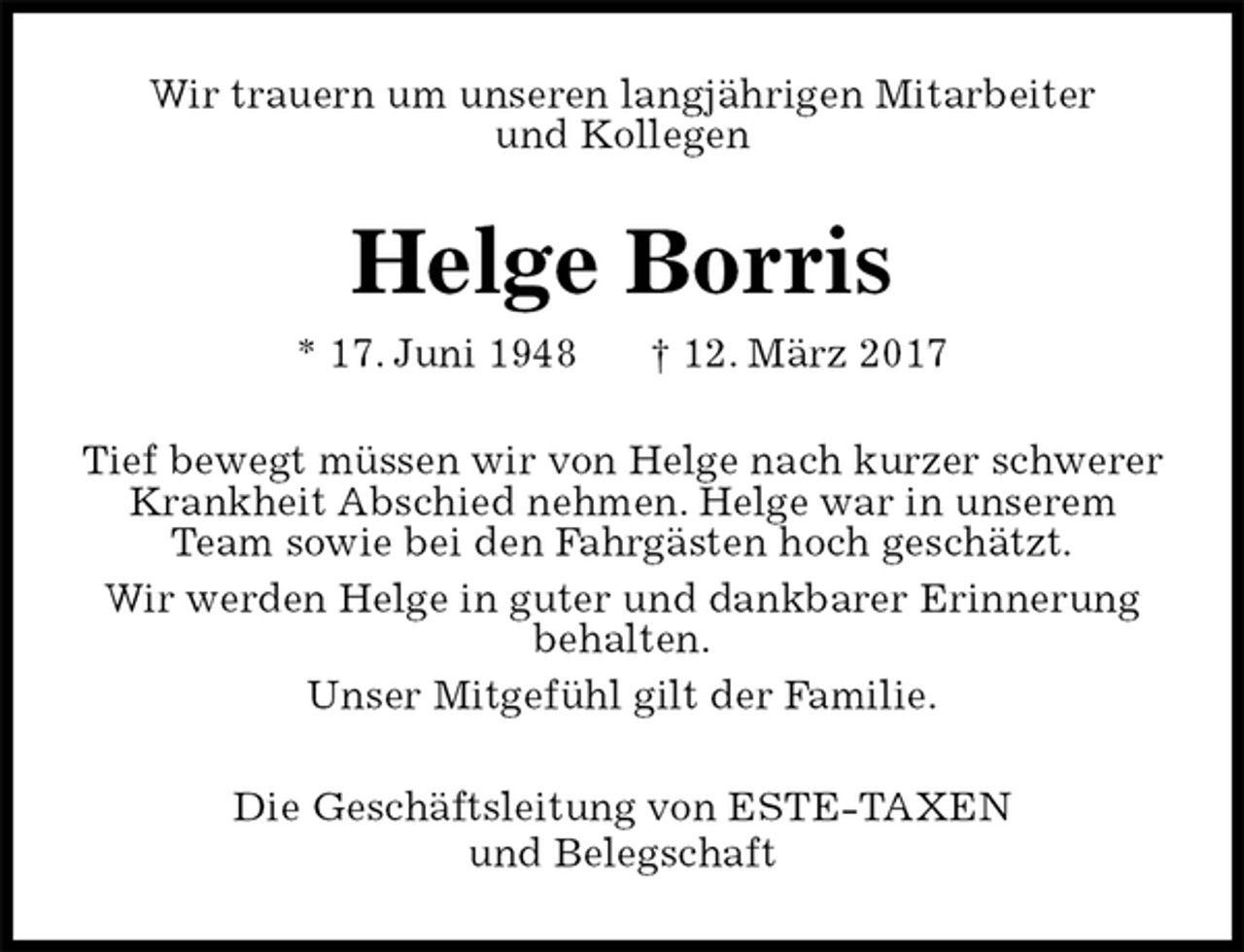 <p>Wir trauern um unseren langjährigen Mitarbeiter<br />und Kollegen<br />Helge Borris<br />* 17. Juni 1948 † 12. März 2017<br />Tief bewegt müssen wir von Helge nach kurzer schwerer Krankheit Abschied nehmen. Helge war in unserem Team sowie bei den Fahrgästen hoch geschätzt.<br />Wir werden Helge in guter und dankbarer Erinnerung behalten.<br />Unser Mitgefühl gilt der Familie.<br />Die Geschäftsleitung von ESTE-TAXEN<br />und Belegschaft</p>