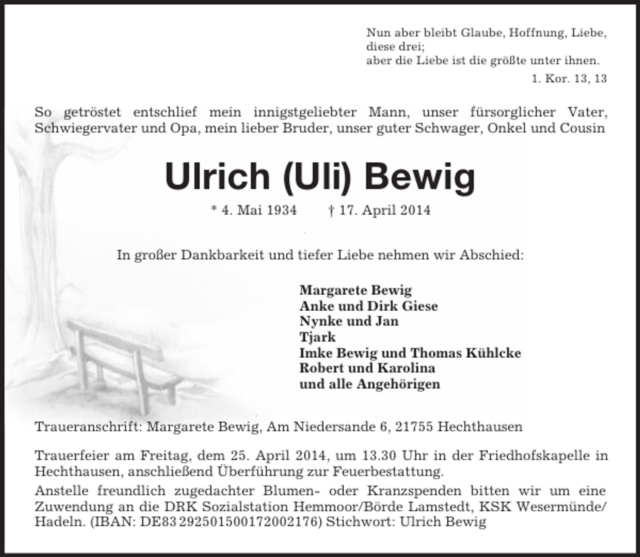 <p>Nun aber bleibt Glaube, Hoffnung, Liebe,<br />diese drei;<br />aber die Liebe ist die größte unter ihnen.<br />1. Kor. 13, 13<br />So getröstet entschlief mein innigstgeliebter Mann, unser fürsorglicher Vater,<br />Schwiegervater und Opa, mein lieber Bruder, unser guter Schwager, Onkel und Cousin<br />Ulrich (Uli) Bewig<br />* 4. Mai 1934 † 17. April 2014<br />In großer Dankbarkeit und tiefer Liebe nehmen wir Abschied:<br />Margarete Bewig<br />Anke und Dirk Giese<br />Nynke und Jan<br />Tjark<br />Imke Bewig und Thomas Kühlcke<br />Robert und Karolina<br />und alle Angehörigen<br />Traueranschrift: Margarete Bewig, Am Niedersande 6, 21755 Hechthausen<br />Trauerfeier am Freitag, dem 25. April 2014, um 13.30 Uhr in der Friedhofskapelle in Hechthausen, anschließend Überführung zur Feuerbestattung.<br />Anstelle freundlich zugedachter Blumen- oder Kranzspenden bitten wir um eine<br />Zuwendung an die DRK Sozialstation Hemmoor/Börde Lamstedt, KSK Wesermünde/Hadeln. (IBAN: DE83 292501500172002176) Stichwort: Ulrich Bewig</p>