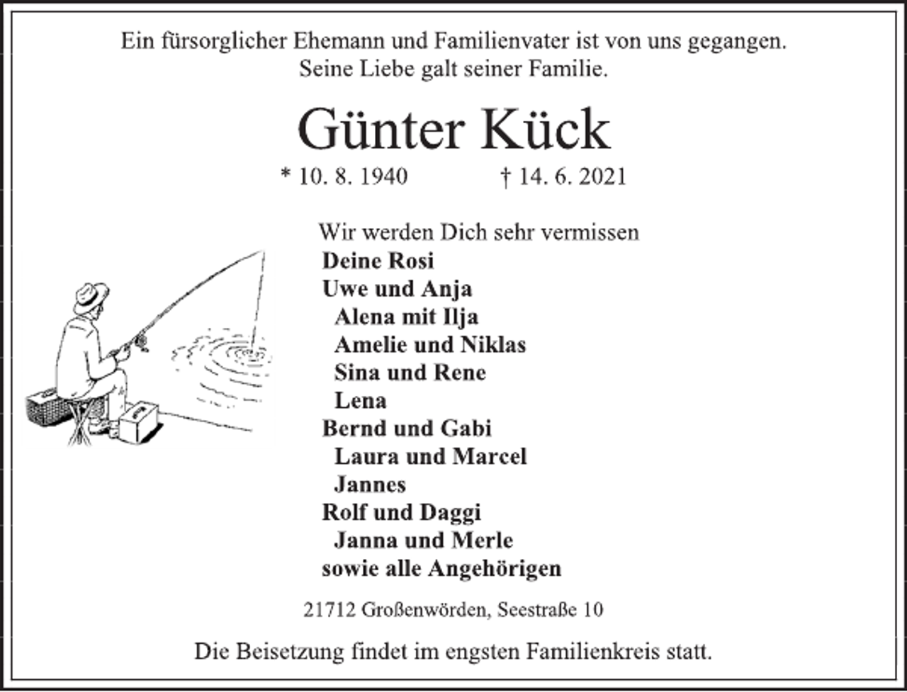 <p>Ein fürsorglicher Ehemann und Familienvater ist von uns gegangen.<br />Seine Liebe galt seiner Familie.<br />Günter Kück<br />* 10. 8. 1940 † 14. 6. 2021<br />Wir werden Dich sehr vermissen<br />Deine Rosi<br />Uwe und Anja<br />Alena mit Ilja<br />Amelie und Niklas<br />Sina und Rene<br />Lena<br />Bernd und Gabi<br />Laura und Marcel<br />Jannes<br />Rolf und Daggi<br />Janna und Merle<br />sowie alle Angehörigen<br />21712 Großenwörden, Seestraße 10<br />Die Beisetzung findet im engsten Familienkreis statt.</p>