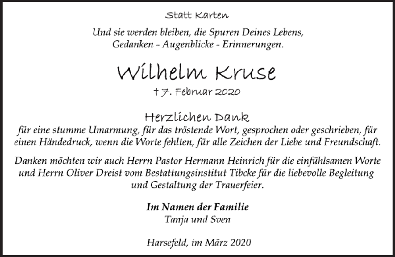 <p>Statt Karten<br />Und sie werden bleiben, die Spuren Deines Lebens,<br />Gedanken - Augenblicke - Erinnerungen.<br />Wilhelm Kruse<br />+ 7. Februar 2020<br />Herzlichen Dank<br />für eine stumme Umarmung, für das tröstende Wort, gesprochen oder geschrieben, für<br />einen Händedruck, wenn die Worte fehlten, für alle Zeichen der Liebe und Freundschaft.<br />Danken möchten wir auch Herrn Pastor Hermann Heinrich für die einfühlsamen Worte<br />und Herrn Oliver Dreist vom Bestattungsinstitut Tibcke für die liebevolle Begleitung<br />und Gestaltung der Trauerfeier.<br />Im Namen der Familie<br />Tanja und Sven<br />Harsefeld, im März 2020</p>