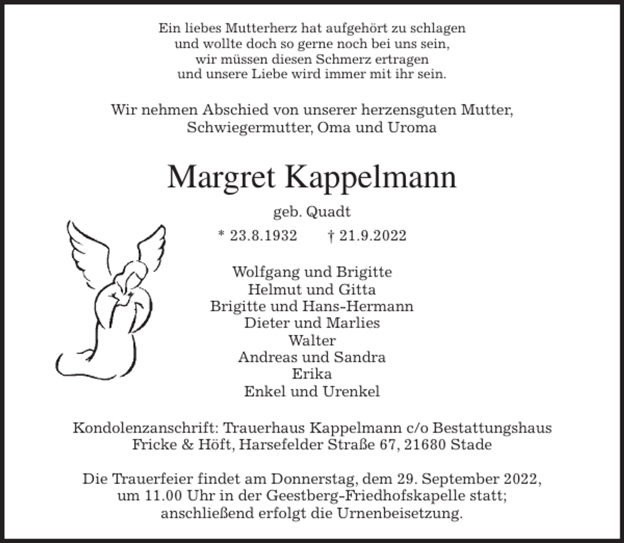 <p>Ein liebes Mutterherz hat aufgehört zu schlagen<br />und wollte doch so gerne noch bei uns sein,<br />wir müssen diesen Schmerz ertragen<br />und unsere Liebe wird immer mit ihr sein.<br />Wir nehmen Abschied von unserer herzensguten Mutter,<br />Schwiegermutter, Oma und Uroma<br />Margret Kappelmann<br />geb. Quadt<br />* 23.8.1932 † 21.9.2022<br />Wolfgang und Brigitte<br />Helmut und Gitta<br />Brigitte und Hans-Hermann<br />Dieter und Marlies<br />Walter<br />Andreas und Sandra<br />Erika<br />Enkel und Urenkel<br />Kondolenzanschrift: Trauerhaus Kappelmann c/o Bestattungshaus<br />Fricke &amp; Höft, Harsefelder Straße 67, 21680 Stade</p><p>Die Trauerfeier findet am Donnerstag, dem 29. September 2022,<br />um 11.00 Uhr in der Geestberg-Friedhofskapelle statt;<br />anschließend erfolgt die Urnenbeisetzung.</p>