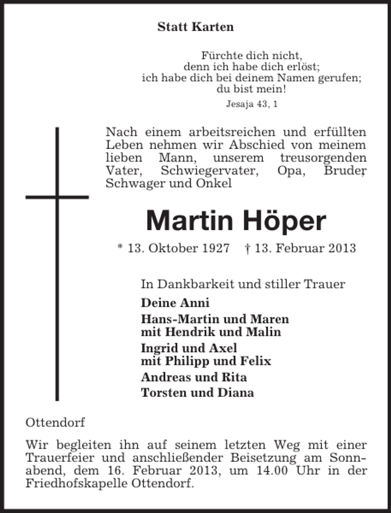 <p>Statt Karten<br />Fürchte dich nicht,<br />denn ich habe dich erlöst;<br />ich habe dich bei deinem Namen gerufen;<br />du bist mein!<br />Jesaja 43, 1<br />Nach einem arbeitsreichen und erfüllten Leben nehmen wir Abschied von meinem lieben Mann, unserem treusorgenden<br />Vater, Schwiegervater, Opa, Bruder, Schwager und Onkel<br />Martin Höper<br />* 13. Oktober 1927 † 13. Februar 2013<br />In Dankbarkeit und stiller Trauer<br />Deine Anni<br />Hans-Martin und Maren<br />mit Hendrik und Malin<br />Ingrid und Axel<br />mit Philipp und Felix<br />Andreas und Rita<br />Torsten und Diana<br />Ottendorf<br />Wir begleiten ihn auf seinem letzten Weg mit einer Trauerfeier und anschließender Beisetzung am Sonnabend, dem 16. Februar 2013, um 14.00 Uhr in der Friedhofskapelle Ottendorf.</p>