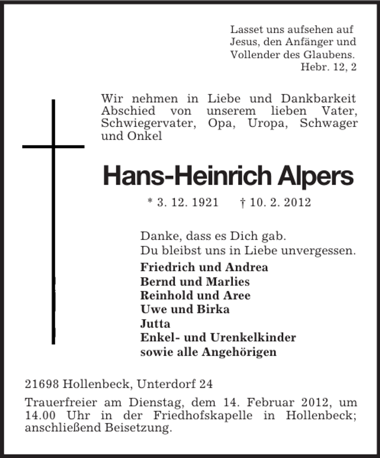 <p>Lasset uns aufsehen auf<br />Jesus, den Anfänger und<br />Vollender des Glaubens.<br />Hebr. 12, 2</p><p>Wir nehmen in Liebe und Dankbarkeit<br />Abschied von unserem lieben Vater,<br />Schwiegervater, Opa, Uropa, Schwager<br />und Onkel</p><p>Hans-Heinrich Alpers<br />* 3. 12. 1921</p><p>† 10. 2. 2012</p><p>Danke, dass es Dich gab.<br />Du bleibst uns in Liebe unvergessen.<br />Friedrich und Andrea<br />Bernd und Marlies<br />Reinhold und Aree<br />Uwe und Birka<br />Jutta<br />Enkel- und Urenkelkinder<br />sowie alle Angehörigen<br />21698 Hollenbeck, Unterdorf 24<br />Trauerfreier am Dienstag, dem 14. Februar 2012, um<br />14.00 Uhr in der Friedhofskapelle in Hollenbeck;<br />anschließend Beisetzung.</p>