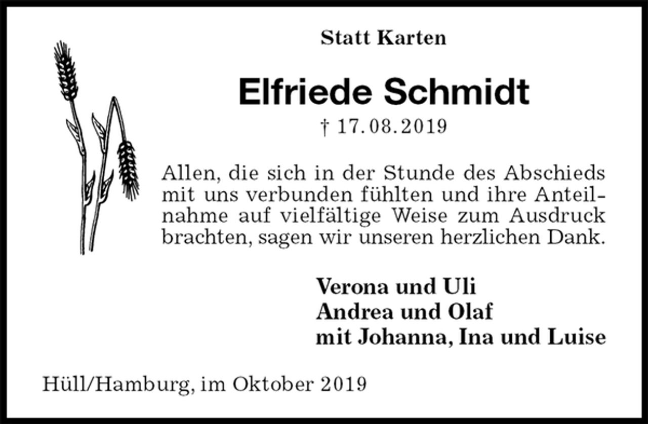 <p>Statt Karten<br />Elfriede Schmidt<br />† 17. 08. 2019<br />Allen, die sich in der Stunde des Abschieds mit uns verbunden fühlten und ihre Anteilnahme auf vielfältige Weise zum Ausdruck brachten, sagen wir unseren herzlichen Dank.<br />Verona und Uli<br />Andrea und Olaf<br />mit Johanna, Ina und Luise<br />Hüll/Hamburg, im Oktober 2019</p>