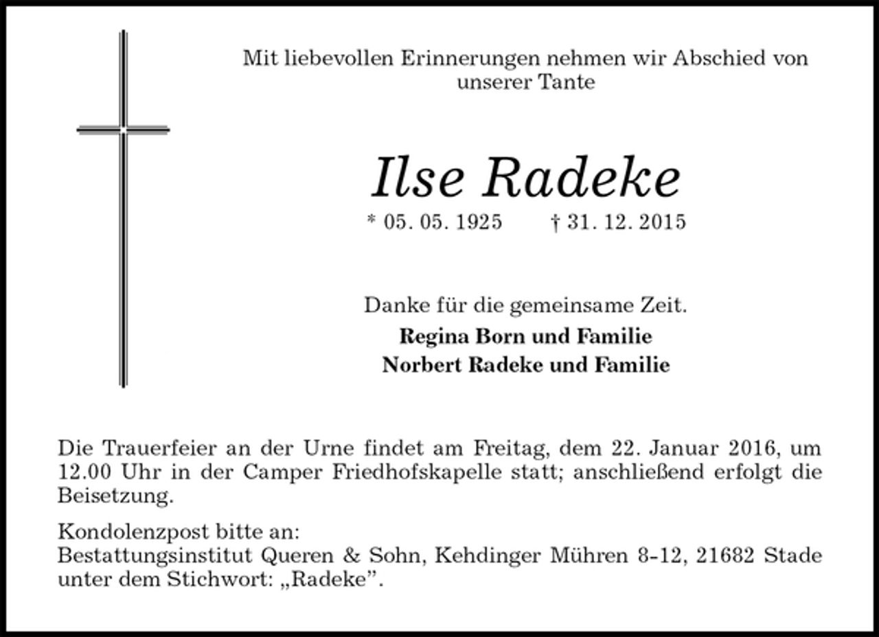 <p>Mit liebevollen Erinnerungen nehmen wir Abschied von unserer Tante<br />Ilse Radeke<br />* 05. 05. 1925 † 31. 12. 2015<br />Danke für die gemeinsame Zeit.<br />Regina Born und Familie<br />Norbert Radeke und Familie<br />Die Trauerfeier an der Urne findet am Freitag, dem 22. Januar 2016, um 12.00 Uhr in der Camper Friedhofskapelle statt; anschließend erfolgt die Beisetzung.<br />Kondolenzpost bitte an:<br />Bestattungsinstitut Queren &amp; Sohn, Kehdinger Mühren 8-12, 21682 Stade unter dem Stichwort: „Radeke”.</p>