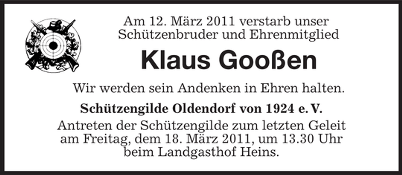 <p>Am 12. März 2011 verstarb unser Schützenbruder und Ehrenmitglied</p><p>Klaus Gooßen<br />Wir werden sein Andenken in Ehren halten. Schützengilde Oldendorf von 1924 e. V. Antreten der Schützengilde zum letzten Geleit am Freitag, dem 18. März 2011, um 13.30 Uhr beim Landgasthof Heins.</p>