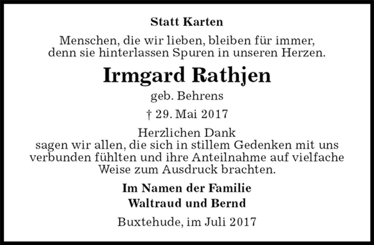 <p>Statt Karten<br />Menschen, die wir lieben, bleiben für immer,<br />denn sie hinterlassen Spuren in unseren Herzen.<br />Irmgard Rathjen<br />geb. Behrens<br />† 29. Mai 2017<br />Herzlichen Dank<br />sagen wir allen, die sich in stillem Gedenken mit uns<br />verbunden fühlten und ihre Anteilnahme auf vielfache<br />Weise zum Ausdruck brachten.<br />Im Namen der Familie<br />Waltraud und Bernd<br />Buxtehude, im Juli 2017</p>