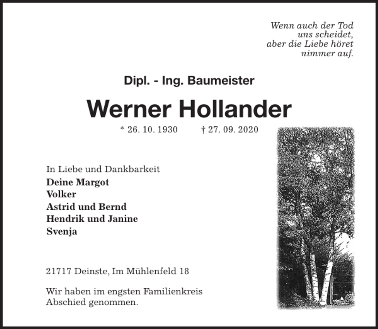 <p>Wenn auch der Tod<br />uns scheidet,<br />aber die Liebe höret<br />nimmer auf.<br />Dipl. - Ing. Baumeister</p>
<p>Werner Hollander<br />* 26. 10. 1930 † 27. 09. 2020<br />In Liebe und Dankbarkeit<br />Deine Margot<br />Volker<br />Astrid und Bernd<br />Hendrik und Janine<br />Svenja<br />21717 Deinste, Im Mühlenfeld 18</p>
<p>Wir haben im engsten Familienkreis<br />Abschied genommen.</p>