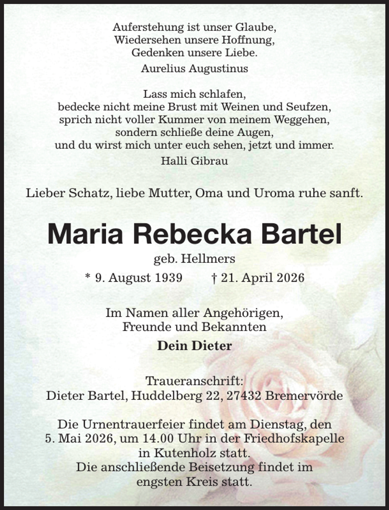 <p>Auferstehung ist unser Glaube,<br />Wiedersehen unsere Hoffnung,<br />Gedenken unsere Liebe.<br />Aurelius Augustinus</p><p>Lass mich schlafen,<br />bedecke nicht meine Brust mit Weinen und Seufzen,<br />sprich nicht voller Kummer von meinem Weggehen,<br />sondern schließe deine Augen,<br />und du wirst mich unter euch sehen, jetzt und immer.<br />Halli Gibrau<br />Lieber Schatz, liebe Mutter, Oma und Uroma ruhe sanft.<br />Maria Rebecka Bartel<br />geb. Hellmers<br />* 9. August 1939 † 21. April 2026<br />Im Namen aller Angehörigen,<br />Freunde und Bekannten<br />Dein Dieter<br />Traueranschrift:<br />Dieter Bartel, Huddelberg 22, 27432 Bremervörde</p><p>Die Urnentrauerfeier findet am Dienstag, den<br />5. Mai 2026, um 14.00 Uhr in der Friedhofskapelle<br />in Kutenholz statt.<br />Die anschließende Beisetzung findet im<br />engsten Kreis statt.</p>