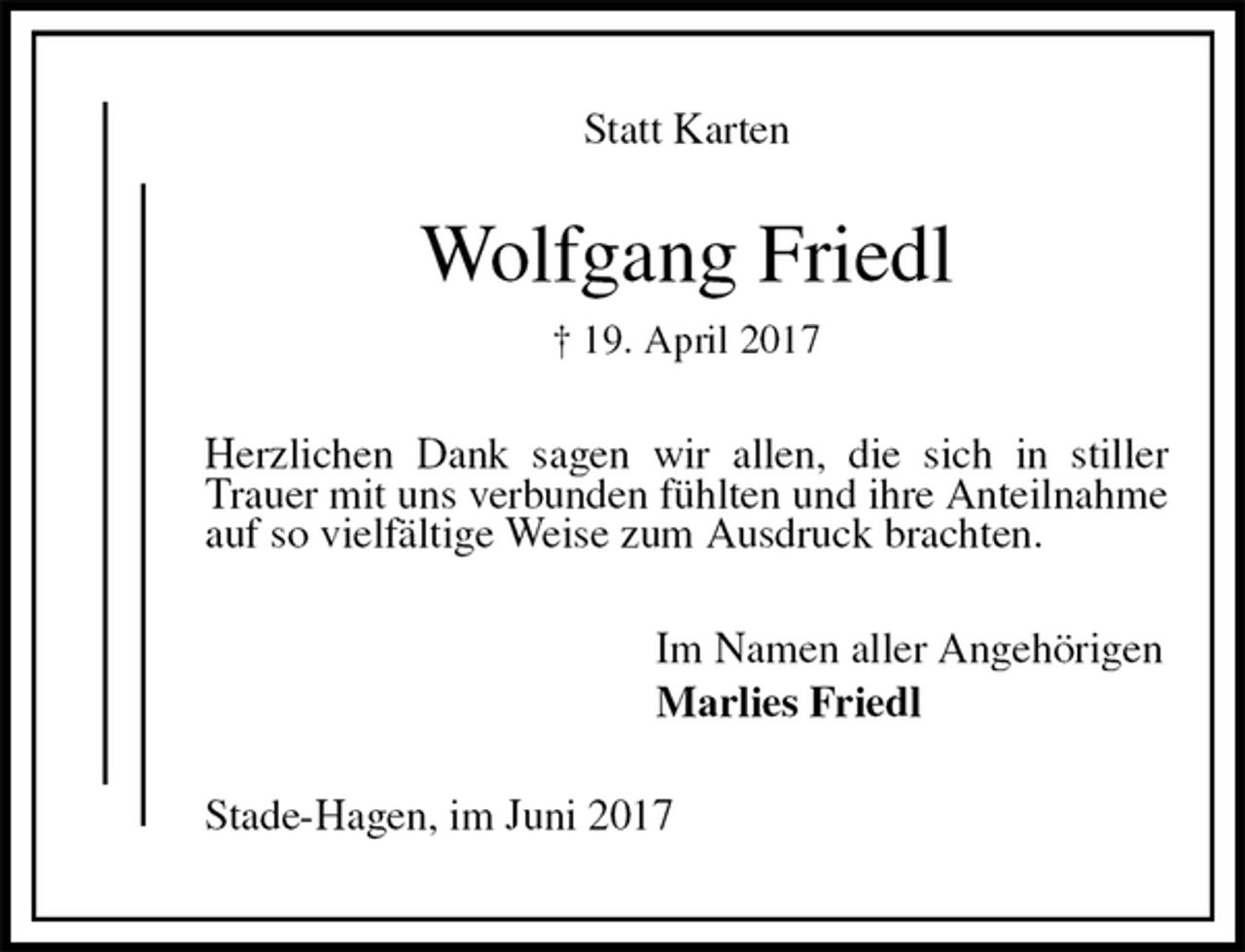 <p>Statt Karten<br />Wolfgang Friedl<br />† 19. April 2017<br />Herzlichen Dank sagen wir allen, die sich in stiller Trauer mit uns verbunden fühlten und ihre Anteilnahme auf so vielfältige Weise zum Ausdruck brachten.<br />Im Namen aller Angehörigen<br />Marlies Friedl<br />Stade-Hagen, im Juni 2017</p>