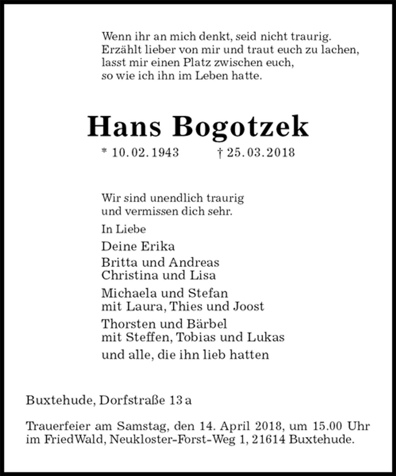 <p>Wenn ihr an mich denkt, seid nicht traurig.<br />Erzählt lieber von mir und traut euch zu lachen,<br />lasst mir einen Platz zwischen euch,<br />so wie ich ihn im Leben hatte.<br />Hans Bogotzek<br />* 10. 02. 1943 † 25. 03. 2018<br />Wir sind unendlich traurig<br />und vermissen dich sehr.<br />In Liebe<br />Deine Erika<br />Britta und Andreas<br />Christina und Lisa<br />Michaela und Stefan<br />mit Laura, Thies und Joost<br />Thorsten und Bärbel<br />mit Steffen, Tobias und Lukas<br />und alle, die ihn lieb hatten<br />Buxtehude, Dorfstraße 13 a</p>
<p>Trauerfeier am Samstag, den 14. April 2018, um 15.00 Uhr im FriedWald, Neukloster-Forst-Weg 1, 21614 Buxtehude.</p>