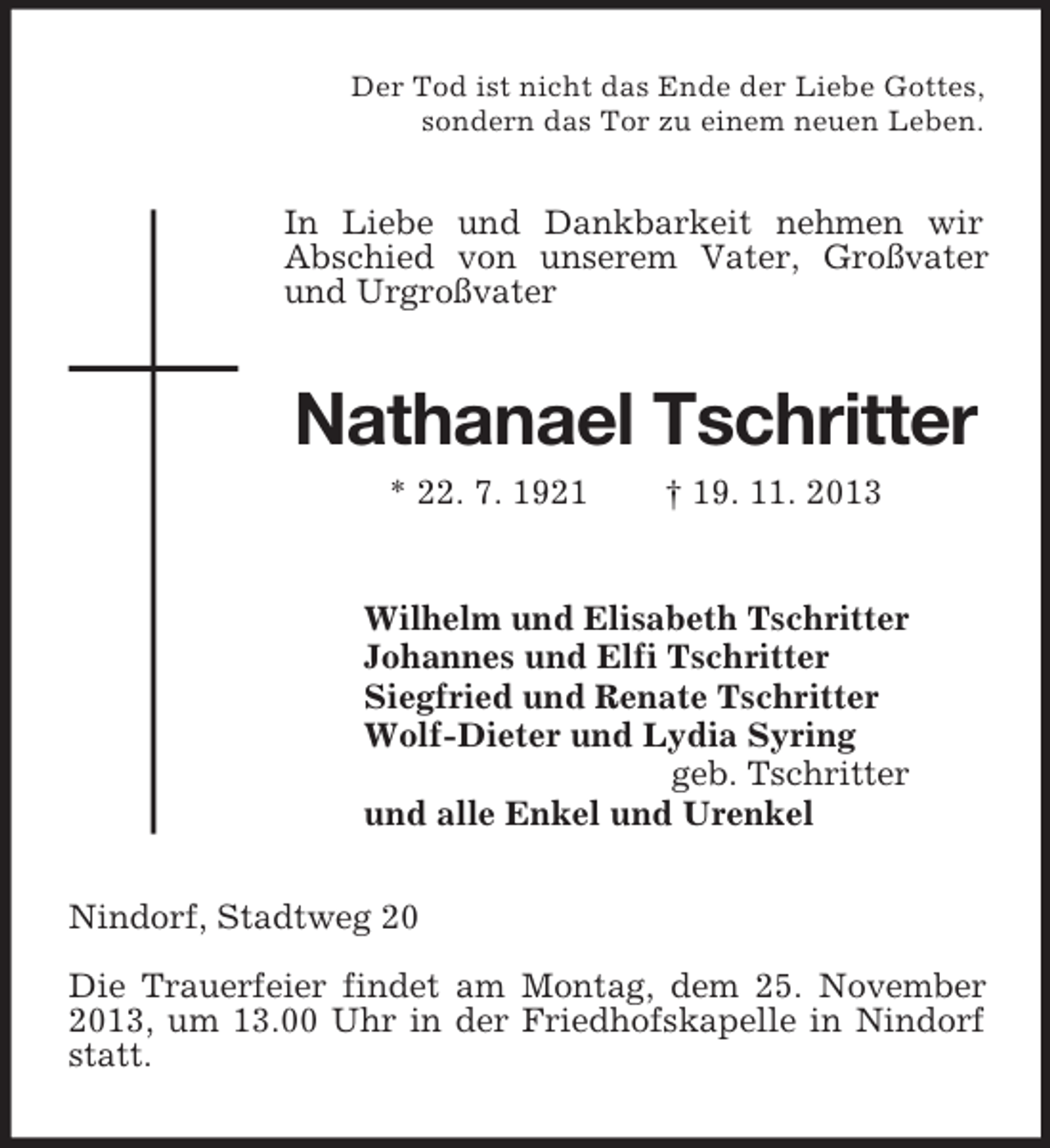 <p>Der Tod ist nicht das Ende der Liebe Gottes,<br />sondern das Tor zu einem neuen Leben.</p><p>In Liebe und Dankbarkeit nehmen wir<br />Abschied von unserem Vater, Großvater<br />und Urgroßvater</p><p>Nathanael Tschritter<br />* 22. 7. 1921</p><p>† 19. 11. 2013</p><p>Wilhelm und Elisabeth Tschritter<br />Johannes und Elfi Tschritter<br />Siegfried und Renate Tschritter<br />Wolf-Dieter und Lydia Syring<br />geb. Tschritter<br />und alle Enkel und Urenkel<br />Nindorf, Stadtweg 20<br />Die Trauerfeier findet am Montag, dem 25. November<br />2013, um 13.00 Uhr in der Friedhofskapelle in Nindorf<br />statt.</p>