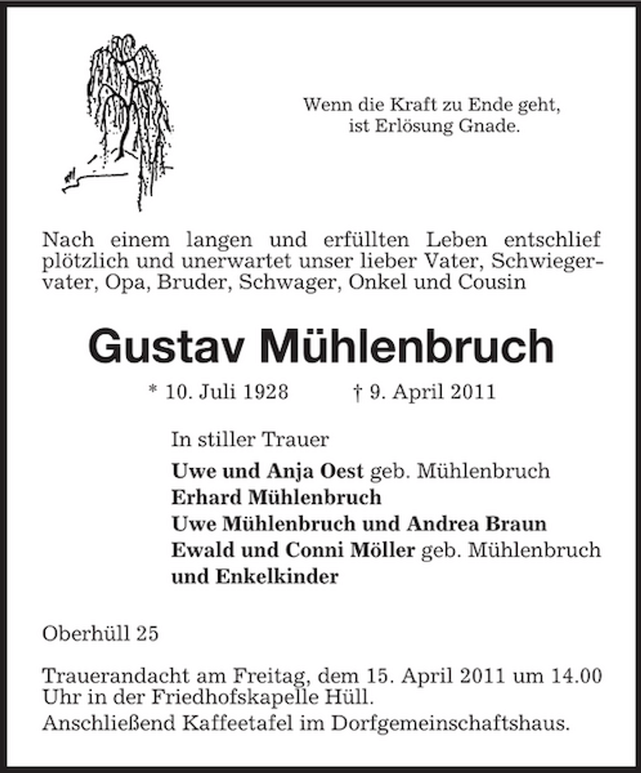 <p>Wenn die Kraft zu Ende geht,<br />ist Erlösung Gnade.</p><p>Nach einem langen und erfüllten Leben entschlief plötzlich und unerwartet unser lieber Vater, Schwiegervater, Opa, Bruder, Schwager, Onkel und Cousin<br />Gustav Mühlenbruch<br />* 10. Juli 1928 † 9. April 2011<br />In stiller Trauer<br />Uwe und Anja Oest geb. Mühlenbruch<br />Erhard Mühlenbruch<br />Uwe Mühlenbruch und Andrea Braun<br />Ewald und Conni Möller geb. Mühlenbruch<br />und Enkelkinder<br />Oberhüll 25<br />Trauerandacht am Freitag, dem 15. April 2011 um 14.00 Uhr in der Friedhofskapelle Hüll.<br />Anschließend Kaffeetafel im Dorfgemeinschaftshaus.</p>