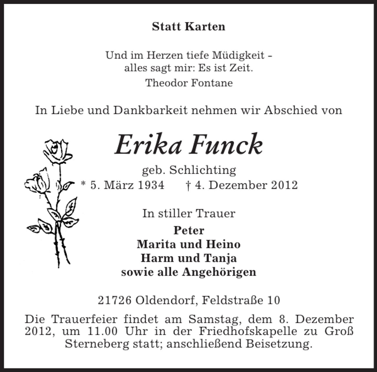 <p>Statt Karten<br />Und im Herzen tiefe Müdigkeit -<br />alles sagt mir: Es ist Zeit.<br />Theodor Fontane<br />In Liebe und Dankbarkeit nehmen wir Abschied von<br />Erika Funck<br />geb. Schlichting<br />* 5. März 1934 † 4. Dezember 2012<br />In stiller Trauer<br />Peter<br />Marita und Heino<br />Harm und Tanja<br />sowie alle Angehörigen<br />21726 Oldendorf, Feldstraße 10<br />Die Trauerfeier findet am Samstag, dem 8. Dezember 2012, um 11.00 Uhr in der Friedhofskapelle zu Groß Sterneberg statt; anschließend Beisetzung.</p>