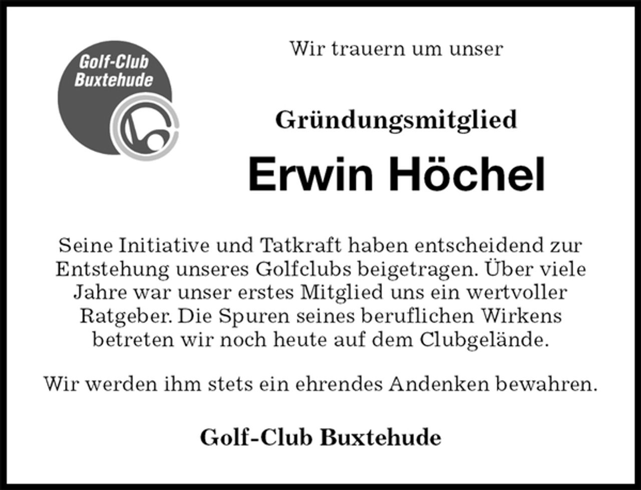 <p>Wir trauern um unser<br />Gründungsmitglied<br />Erwin Höchel<br />Seine Initiative und Tatkraft haben entscheidend zur Entstehung unseres Golfclubs beigetragen. Über viele Jahre war unser erstes Mitglied uns ein wertvoller<br />Ratgeber. Die Spuren seines beruflichen Wirkens<br />betreten wir noch heute auf dem Clubgelände.<br />Wir werden ihm stets ein ehrendes Andenken bewahren.</p><p>Golf-Club Buxtehude</p>