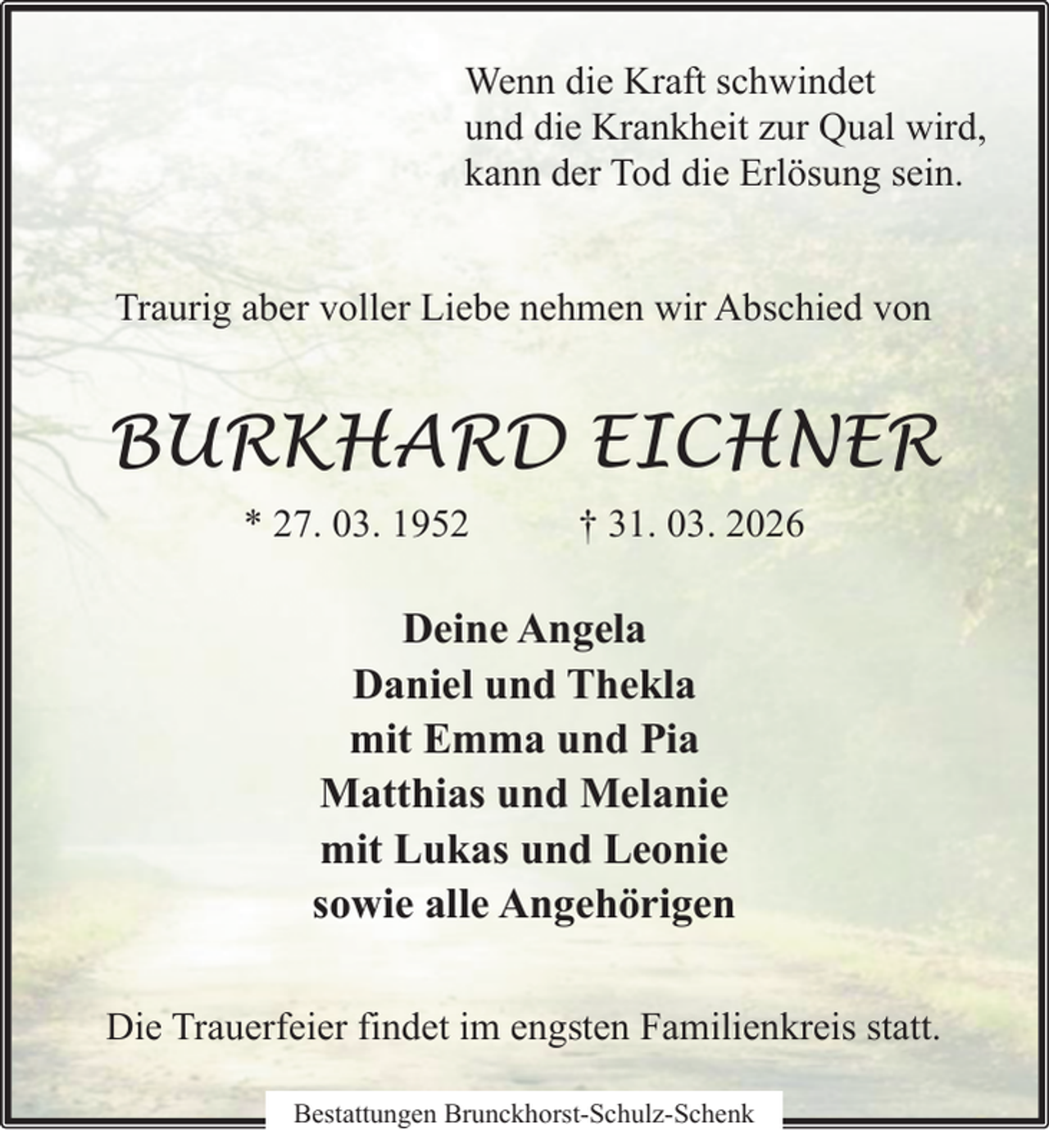 <p>Wenn die Kraft schwindet<br />und die Krankheit zur Qual wird,<br />kann der Tod die Erlösung sein.<br />Traurig aber voller Liebe nehmen wir Abschied von</p><p>BURKHARD EICHNER<br />* 27. 03. 1952</p><p>† 31. 03. 2026</p><p>Deine Angela<br />Daniel und Thekla<br />mit Emma und Pia<br />Matthias und Melanie<br />mit Lukas und Leonie<br />sowie alle Angehörigen<br />Die Trauerfeier findet im engsten Familienkreis statt.<br />Bestattungen Brunckhorst-Schulz-Schenk</p>