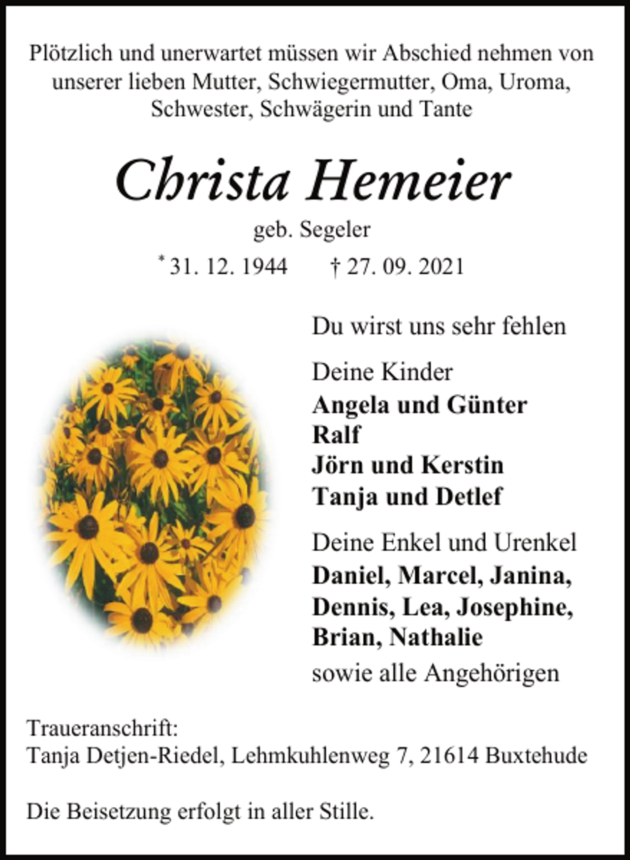 <p>Plötzlich und unerwartet müssen wir Abschied nehmen von<br />unserer lieben Mutter, Schwiegermutter, Oma, Uroma,<br />Schwester, Schwägerin und Tante<br />Christa Hemeier<br />geb. Segeler<br />* 31. 12. 1944 † 27. 09. 2021<br />Du wirst uns sehr fehlen<br />Deine Kinder<br />Angela und Günter<br />Ralf<br />Jörn und Kerstin<br />Tanja und Detlef<br />Deine Enkel und Urenkel<br />Daniel, Marcel, Janina,<br />Dennis, Lea, Josephine,<br />Brian, Nathalie<br />sowie alle Angehörigen<br />Traueranschrift:<br />Tanja Detjen-Riedel, Lehmkuhlenweg 7, 21614 Buxtehude<br />Die Beisetzung erfolgt in aller Stille</p>