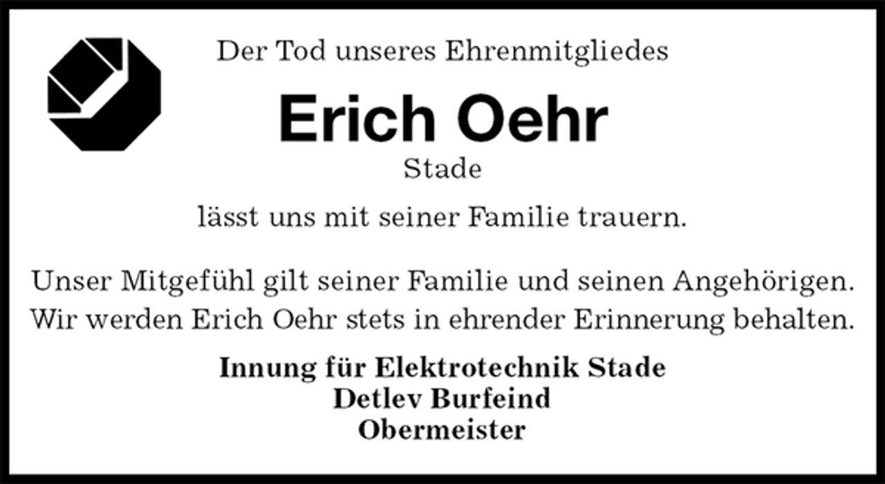 <p>Der Tod unseres Ehrenmitgliedes<br />Erich Oehr<br />Stade<br />lässt uns mit seiner Familie trauern.<br />Unser Mitgefühl gilt seiner Familie und seinen Angehörigen.<br />Wir werden Erich Oehr stets in ehrender Erinnerung behalten.<br />Innung für Elektrotechnik Stade<br />Detlev Burfeind<br />Obermeister</p>