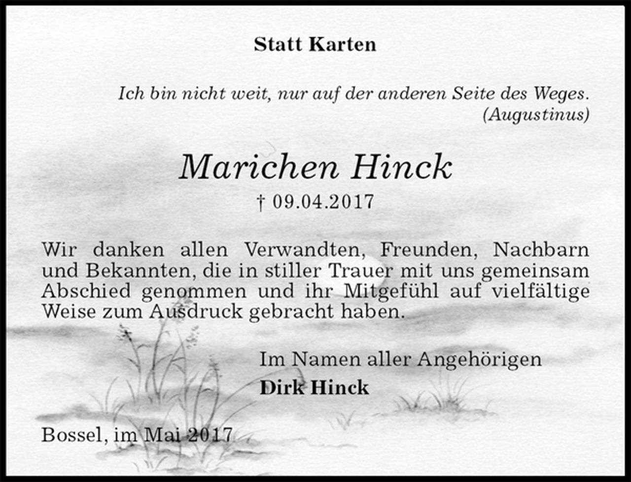 <p>Statt Karten<br />Ich bin nicht weit, nur auf der anderen Seite des Weges.<br />(Augustinus)<br />Marichen Hinck<br />† 09.04.2017<br />Wir danken allen Verwandten, Freunden, Nachbarn<br />und Bekannten, die in stiller Trauer mit uns gemeinsam<br />Abschied genommen und ihr Mitgefühl auf vielfältige<br />Weise zum Ausdruck gebracht haben.<br />Im Namen aller Angehörigen<br />Dirk Hinck<br />Bossel, im Mai 2017</p>
