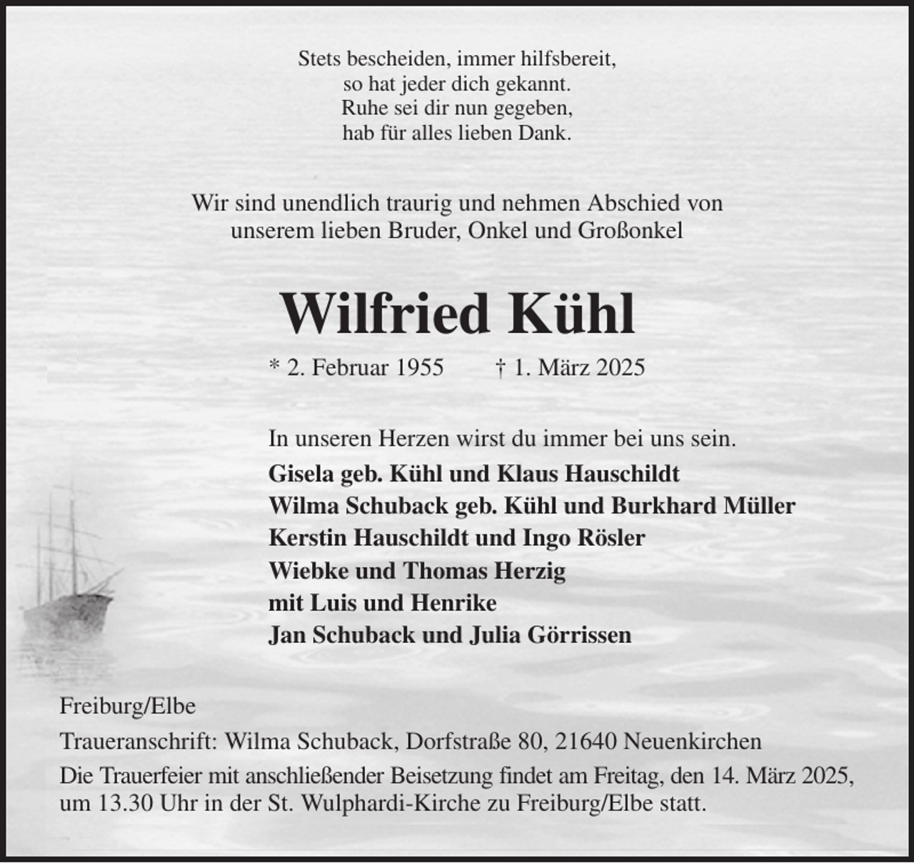 <p>Stets bescheiden, immer hilfsbereit,<br />so hat jeder dich gekannt.<br />Ruhe sei dir nun gegeben,<br />hab für alles lieben Dank.<br />Wir sind unendlich traurig und nehmen Abschied von<br />unserem lieben Bruder, Onkel und Großonkel<br />Wilfried Kühl<br />* 2. Februar 1955 † 1. März 2025<br />In unseren Herzen wirst du immer bei uns sein.<br />Gisela geb. Kühl und Klaus Hauschildt<br />Wilma Schuback geb. Kühl und Burkhard Müller<br />Kerstin Hauschildt und Ingo Rösler<br />Wiebke und Thomas Herzig<br />mit Luis und Henrike<br />Jan Schuback und Julia Görrissen<br />Freiburg/Elbe<br />Traueranschrift: Wilma Schuback, Dorfstraße 80, 21640 Neuenkirchen<br />Die Trauerfeier mit anschließender Beisetzung findet am Freitag, den 14. März 2025,<br />um 13.30 Uhr in der St. Wulphardi-Kirche zu Freiburg/Elbe statt.</p>