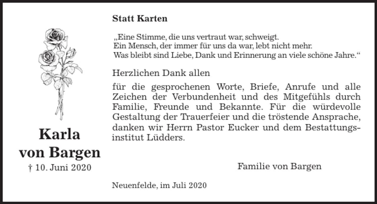 <p>Statt Karten<br />„Eine Stimme, die uns vertraut war, schweigt.<br />Ein Mensch, der immer für uns da war, lebt nicht mehr.<br />Was bleibt sind Liebe, Dank und Erinnerung an viele schöne Jahre.“<br />Herzlichen Dank allen<br />für die gesprochenen Worte, Briefe, Anrufe und alle<br />Zeichen der Verbundenheit und des Mitgefühls durch<br />Familie, Freunde und Bekannte. Für die würdevolle<br />Gestaltung der Trauerfeier und die tröstende Ansprache,<br />danken wir Herrn Pastor Eucker und dem Bestattungs-<br />institut Lüdders.</p>
<p>Familie von Bargen<br />Neuenfelde, im Juli 2020<br />Karla<br />von Bargen<br />† 10. Juni 2020</p>