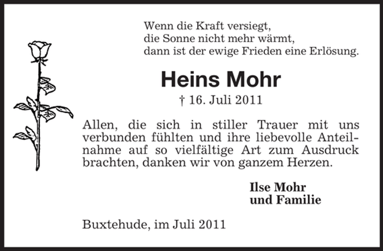 <p>Wenn die Kraft versiegt,<br />die Sonne nicht mehr wärmt,<br />dann ist der ewige Frieden eine Erlösung.<br />Heins Mohr<br />† 16. Juli 2011<br />Allen, die sich in stiller Trauer mit uns<br />verbunden fühlten und ihre liebevolle Anteilnahme auf so vielfältige Art zum Ausdruck brachten, danken wir von ganzem Herzen.<br />Ilse Mohr<br />und Familie<br />Buxtehude, im Juli 2011</p>