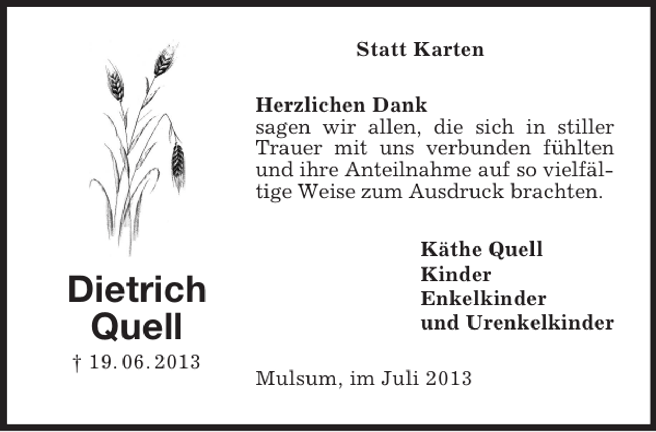 <p>Dietrich<br />Quell<br />† 19. 06. 2013<br />Statt Karten<br />Herzlichen Dank<br />sagen wir allen, die sich in stiller Trauer mit uns verbunden fühlten und ihre Anteilnahme auf so vielfältige Weise zum Ausdruck brachten.<br />Käthe Quell<br />Kinder<br />Enkelkinder<br />und Urenkelkinder<br />Mulsum, im Juli 2013</p>