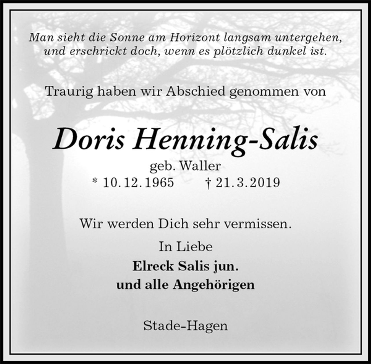 <p>Man sieht die Sonne am Horizont langsam untergehen,<br />und erschrickt doch, wenn es plötzlich dunkel ist.<br />Traurig haben wir Abschied genommen von<br />Doris Henning-Salis<br />geb. Waller<br />* 10. 12. 1965 † 21. 3. 2019<br />Wir werden Dich sehr vermissen.<br />In Liebe<br />Elreck Salis jun.<br />und alle Angehörigen<br />Stade-Hagen</p>
