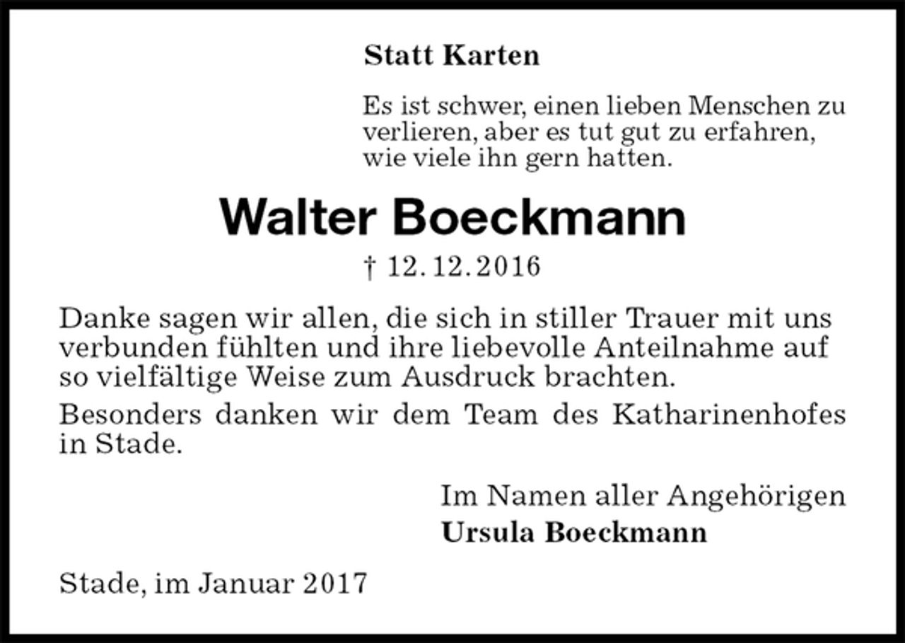 <p>Statt Karten<br />Es ist schwer, einen lieben Menschen zu<br />verlieren, aber es tut gut zu erfahren,<br />wie viele ihn gern hatten.<br />Walter Boeckmann<br />† 12. 12. 2016<br />Danke sagen wir allen, die sich in stiller Trauer mit uns<br />verbunden fühlten und ihre liebevolle Anteilnahme auf<br />so vielfältige Weise zum Ausdruck brachten.<br />Besonders danken wir dem Team des Katharinenhofes in Stade.<br />Im Namen aller Angehörigen<br />Ursula Boeckmann<br />Stade, im Januar 2017</p>