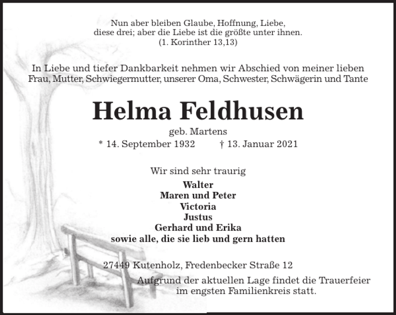 <p>Nun aber bleiben Glaube, Hoffnung, Liebe,<br />diese drei; aber die Liebe ist die größte unter ihnen.<br />(1. Korinther 13,13)<br />In Liebe und tiefer Dankbarkeit nehmen wir Abschied von meiner lieben<br />Frau, Mutter, Schwiegermutter, unserer Oma, Schwester, Schwägerin und Tante<br />Helma Feldhusen<br />geb. Martens<br />* 14. September 1932 † 13. Januar 2021<br />Wir sind sehr traurig<br />Walter<br />Maren und Peter<br />Victoria<br />Justus<br />Gerhard und Erika<br />sowie alle, die sie lieb und gern hatten<br />27449 Kutenholz, Fredenbecker Straße 12<br />Aufgrund der aktuellen Lage findet die Trauerfeier<br />im engsten Familienkreis statt.</p>