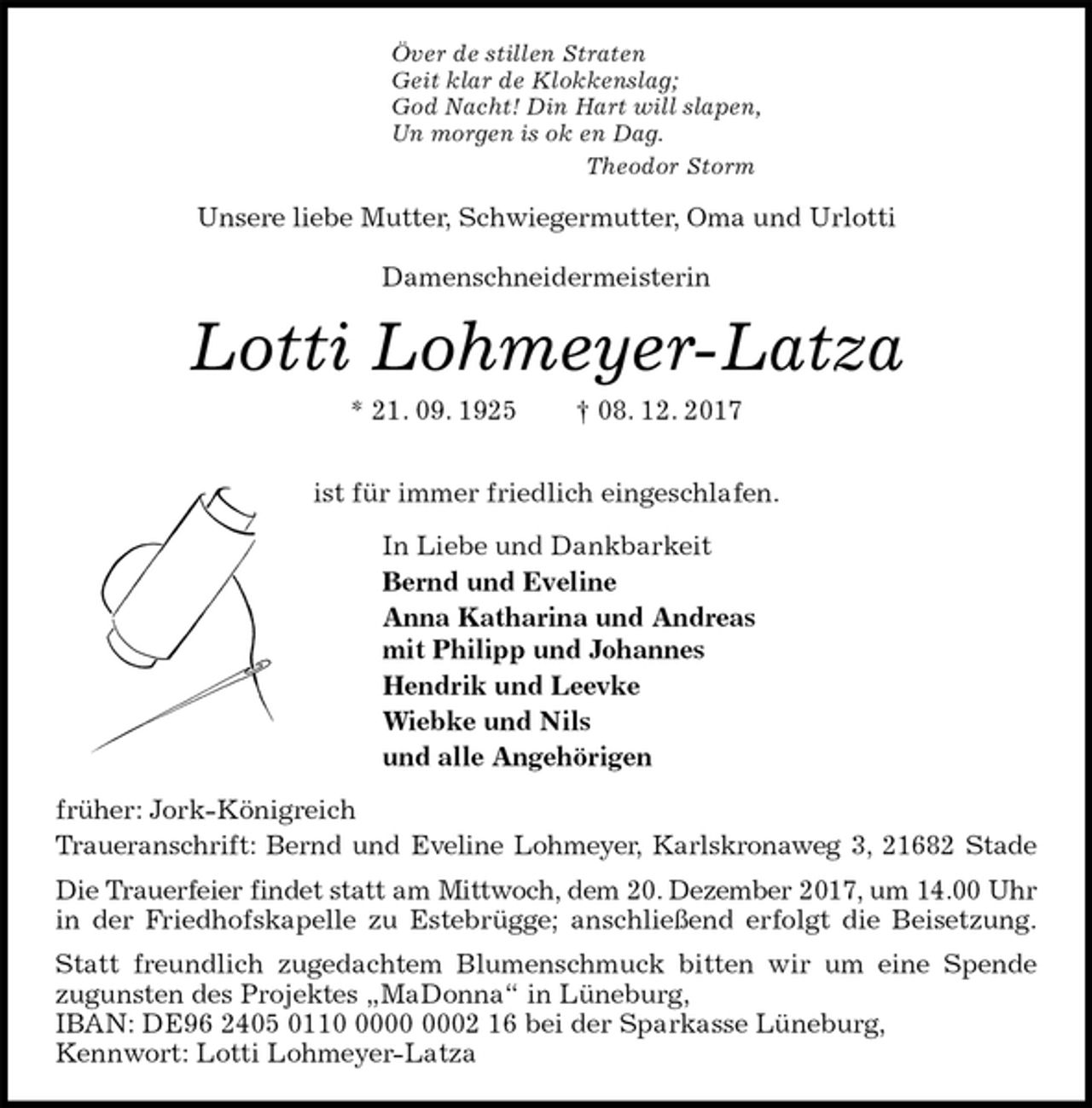 <p>Över de stillen Straten<br />Geit klar de Klokkenslag;<br />God Nacht! Din Hart will slapen,<br />Un morgen is ok en Dag.<br />Theodor Storm<br />Unsere liebe Mutter, Schwiegermutter, Oma und Urlotti</p>
<p>Damenschneidermeisterin<br />Lotti Lohmeyer-Latza<br />* 21. 09. 1925 † 08. 12. 2017</p>
<p>ist für immer friedlich eingeschlafen.<br />In Liebe und Dankbarkeit<br />Bernd und Eveline<br />Anna Katharina und Andreas<br />mit Philipp und Johannes<br />Hendrik und Leevke<br />Wiebke und Nils<br />und alle Angehörigen<br />früher: Jork-Königreich<br />Traueranschrift: Bernd und Eveline Lohmeyer, Karlskronaweg 3, 21682 Stade<br />Die Trauerfeier findet statt am Mittwoch, dem 20. Dezember 2017, um 14.00 Uhr<br />in der Friedhofskapelle zu Estebrügge; anschließend erfolgt die Beisetzung.<br />Statt freundlich zugedachtem Blumenschmuck bitten wir um eine Spende<br />zugunsten des Projektes „MaDonna“ in Lüneburg,<br />IBAN: DE96 2405 0110 0000 0002 16 bei der Sparkasse Lüneburg,<br />Kennwort: Lotti Lohmeyer-Latza</p>