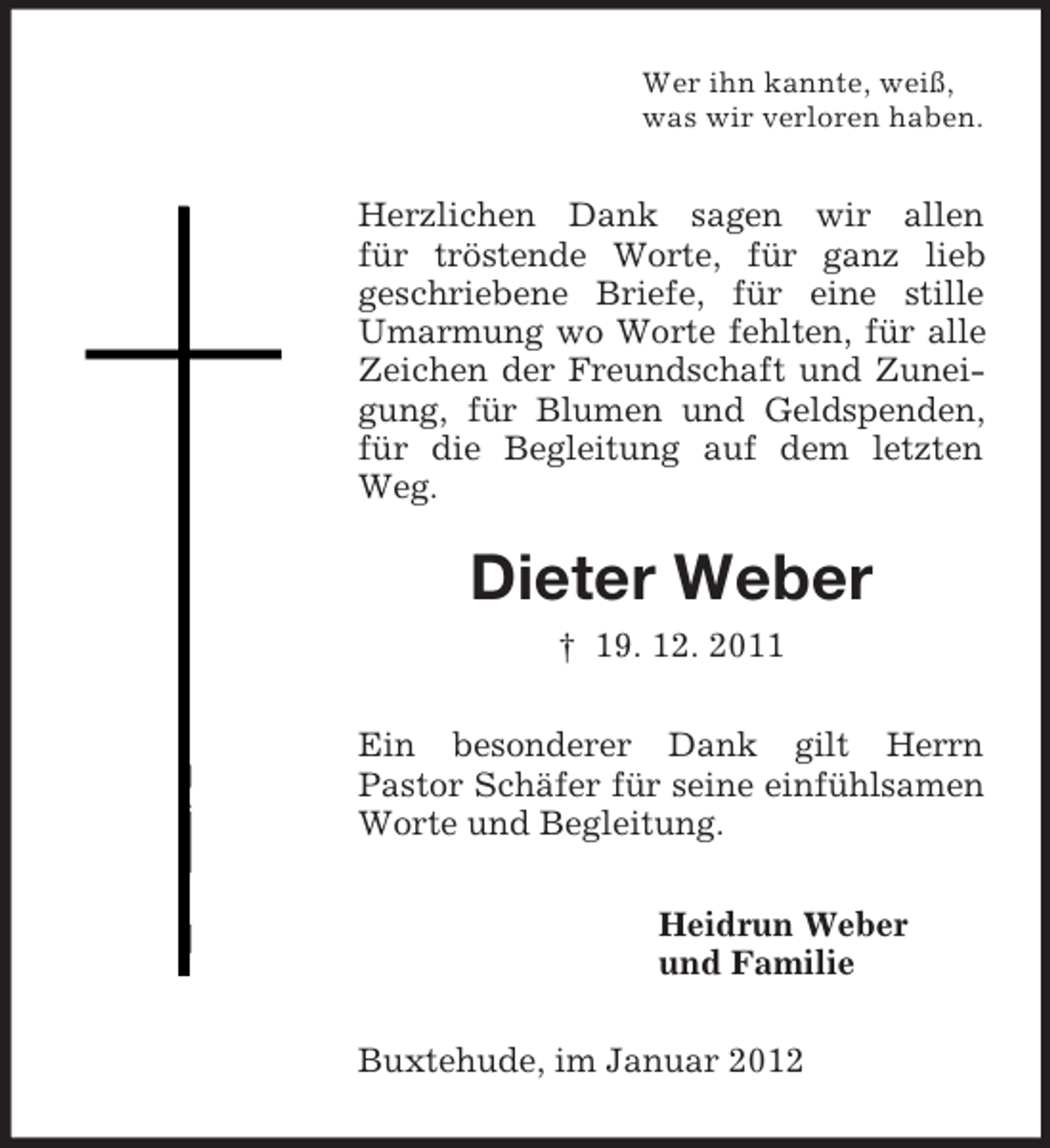 <p>Wer ihn kannte, weiß,<br />was wir verloren haben.</p><p>Herzlichen Dank sagen wir allen<br />für tröstende Worte, für ganz lieb<br />geschriebene Briefe, für eine stille<br />Umarmung wo Worte fehlten, für alle<br />Zeichen der Freundschaft und Zuneigung, für Blumen und Geldspenden,<br />für die Begleitung auf dem letzten<br />Weg.</p><p>Dieter Weber<br />† 19. 12. 2011<br />Ein besonderer Dank gilt Herrn<br />Pastor Schäfer für seine einfühlsamen<br />Worte und Begleitung.<br />Heidrun Weber<br />und Familie<br />Buxtehude, im Januar 2012</p>