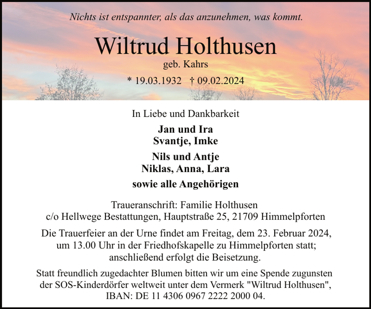<p>Nichts ist entspannter, als das anzunehmen, was kommt.</p><p>Wiltrud Holthusen<br />geb. Kahrs</p><p>* 19.03.1932 † 09.02.2024<br />In Liebe und Dankbarkeit<br />Jan und Ira<br />Svantje, Imke<br />Nils und Antje<br />Niklas, Anna, Lara<br />sowie alle Angehörigen<br />Traueranschrift: Familie Holthusen<br />c/o Hellwege Bestattungen, Hauptstraße 25, 21709 Himmelpforten<br />Die Trauerfeier an der Urne findet am Freitag, dem 23. Februar 2024,<br />um 13.00 Uhr in der Friedhofskapelle zu Himmelpforten statt;<br />anschließend erfolgt die Beisetzung.<br />Statt freundlich zugedachter Blumen bitten wir um eine Spende zugunsten<br />der SOS-Kinderdörfer weltweit unter dem Vermerk "Wiltrud Holthusen",<br />IBAN: DE 11 4306 0967 222004.</p>