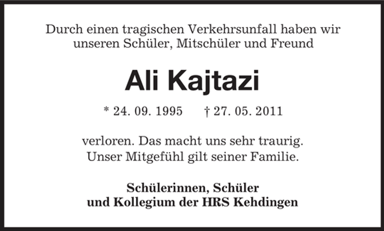 <p>Durch einen tragischen Verkehrsunfall haben wir<br />unseren Schüler, Mitschüler und Freund<br />Ali Kajtazi<br />* 24. 09. 1995 † 27. 05. 2011<br />verloren. Das macht uns sehr traurig.<br />Unser Mitgefühl gilt seiner Familie.<br />Schülerinnen, Schüler<br />und Kollegium der HRS Kehdingen</p>