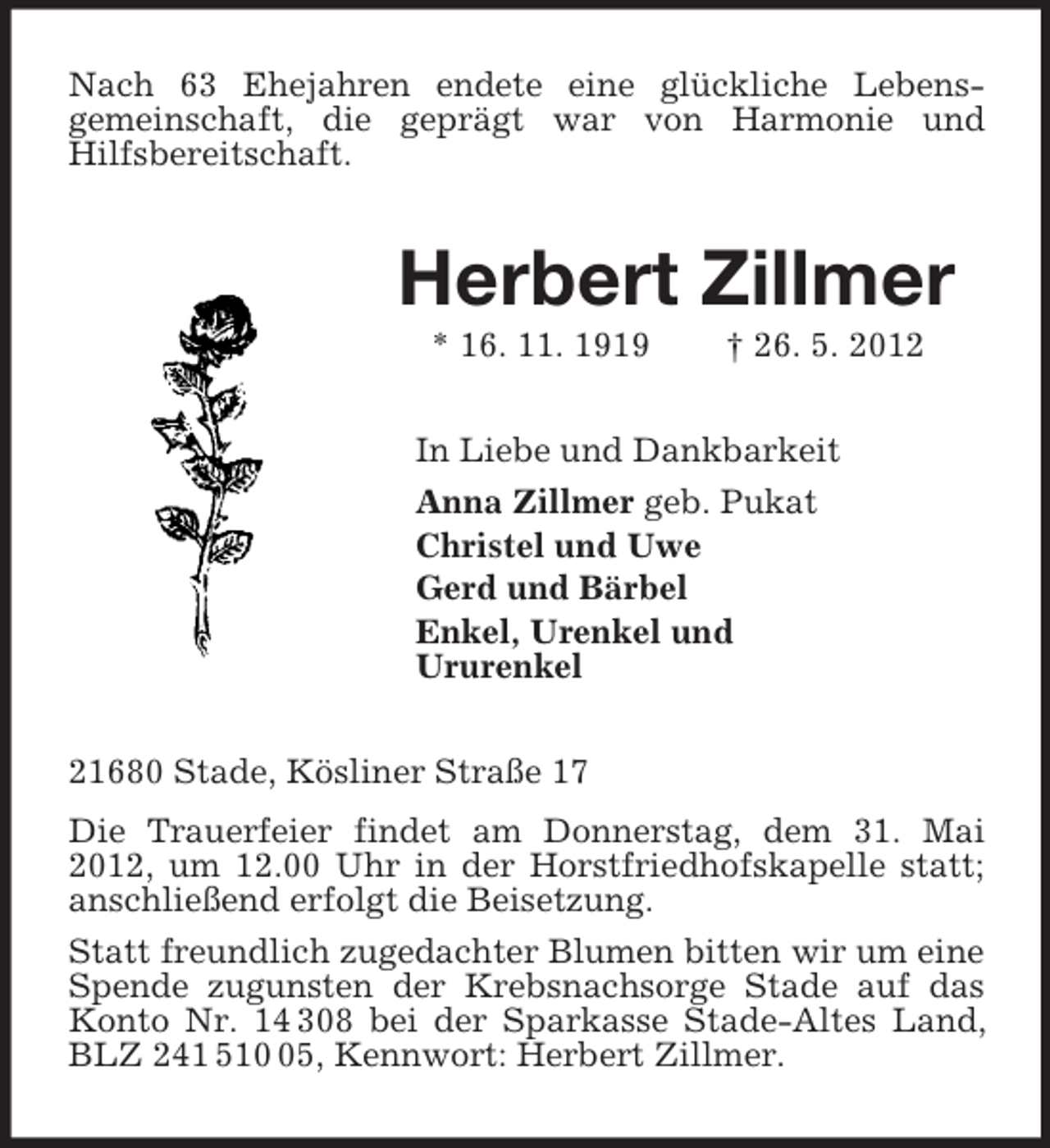 <p>Nach 63 Ehejahren endete eine glückliche Lebens-<br />gemeinschaft, die geprägt war von Harmonie und<br />Hilfsbereitschaft.<br />Herbert Zillmer<br />* 16. 11. 1919 † 26. 5. 2012<br />In Liebe und Dankbarkeit<br />Anna Zillmer geb. Pukat<br />Christel und Uwe<br />Gerd und Bärbel<br />Enkel, Urenkel und<br />Ururenkel<br />21680 Stade, Kösliner Straße 17<br />Die Trauerfeier findet am Donnerstag, dem 31. Mai 2012, um 12.00 Uhr in der Horstfriedhofskapelle statt; anschließend erfolgt die Beisetzung.<br />Statt freundlich zugedachter Blumen bitten wir um eine Spende zugunsten der Krebsnachsorge Stade auf das Konto Nr. 14 308 bei der Sparkasse Stade-Altes Land, BLZ 241 510 05, Kennwort: Herbert Zillmer.</p>