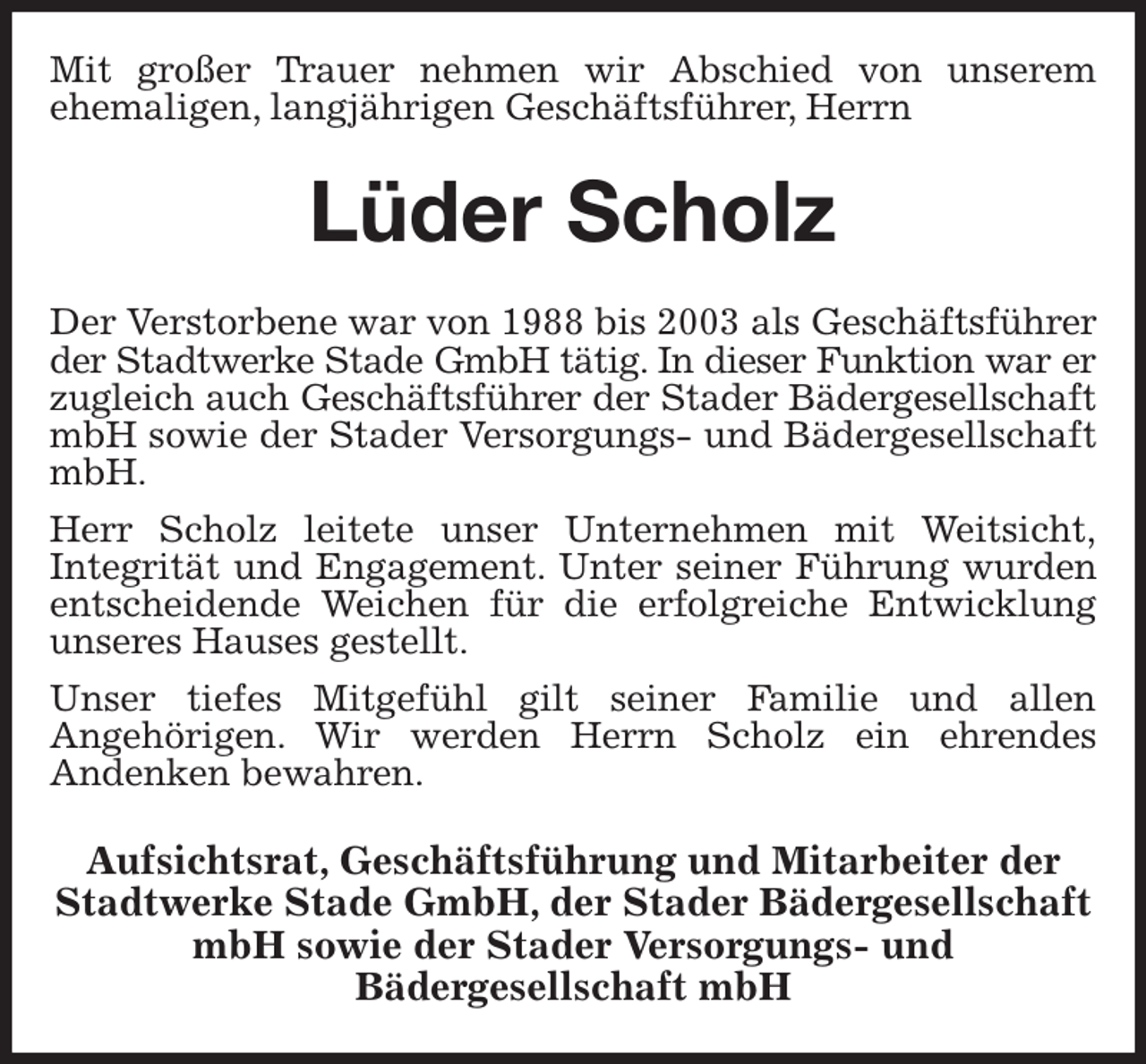 <p>Mit großer Trauer nehmen wir Abschied von unserem<br />ehemaligen, langjährigen Geschäftsführer, Herrn<br />Lüder Scholz<br />Der Verstorbene war von 1988 bis 2003 als Geschäftsführer der Stadtwerke Stade GmbH tätig. In dieser Funktion war er<br />zugleich auch Geschäftsführer der Stader Bädergesellschaft<br />mbH sowie der Stader Versorgungs- und Bädergesellschaft mbH.<br />Herr Scholz leitete unser Unternehmen mit Weitsicht,<br />Integrität und Engagement. Unter seiner Führung wurden entscheidende Weichen für die erfolgreiche Entwicklung unseres Hauses gestellt.<br />Unser tiefes Mitgefühl gilt seiner Familie und allen<br />Angehörigen. Wir werden Herrn Scholz ein ehrendes<br />Andenken bewahren.<br />Aufsichtsrat, Geschäftsführung und Mitarbeiter der Stadtwerke Stade GmbH, der Stader Bädergesellschaft mbH sowie der Stader Versorgungs- und<br />Bädergesellschaft mbH</p>