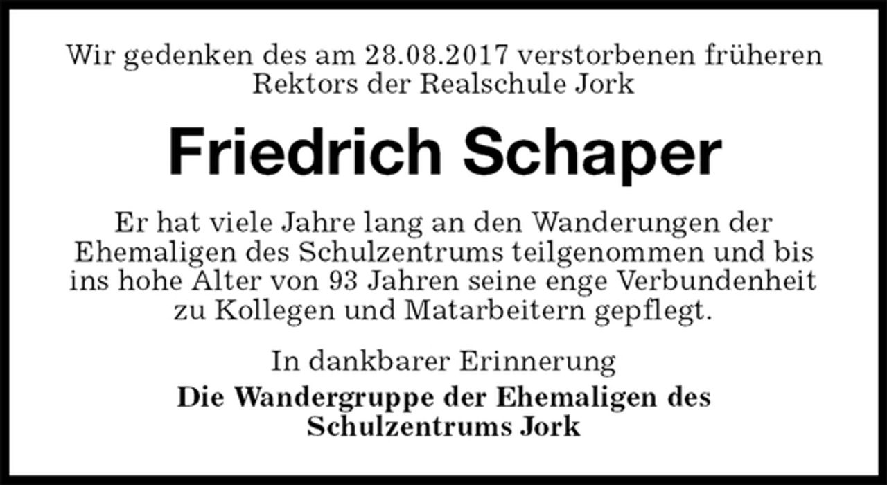<p>Wir gedenken des am 28.08.2017 verstorbenen früheren Rektors der Realschule Jork<br />Friedrich Schaper<br />Er hat viele Jahre lang an den Wanderungen der<br />Ehemaligen des Schulzentrums teilgenommen und bis ins hohe Alter von 93 Jahren seine enge Verbundenheit zu Kollegen und Matarbeitern gepflegt.<br />In dankbarer Erinnerung<br />Die Wandergruppe der Ehemaligen des<br />Schulzentrums Jork</p>