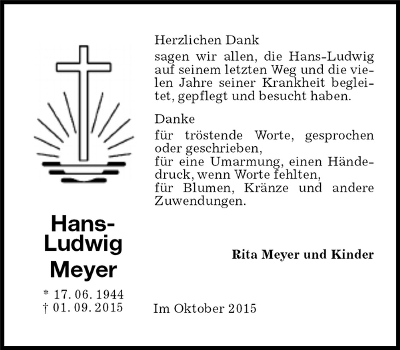 <p>Herzlichen Dank<br />sagen wir allen, die Hans-Ludwig auf seinem letzten Weg und die vielen Jahre seiner Krankheit begleitet, gepflegt und besucht haben.<br />Danke<br />für tröstende Worte, gesprochen oder geschrieben,<br />für eine Umarmung, einen Händedruck, wenn Worte fehlten,<br />für Blumen, Kränze und andere Zuwendungen.<br />Hans-Ludwig<br />Meyer<br />* 17. 06. 1944<br />† 01. 09. 2015<br />Rita Meyer und Kinder<br />Im Oktober 2015</p>