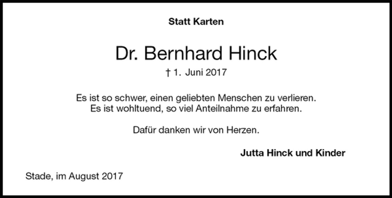 <p>Statt Karten<br />Dr. Bernhard Hinck<br />† 1. Juni 2017<br />Es ist so schwer, einen geliebten Menschen zu verlieren.<br />Es ist wohltuend, so viel Anteilnahme zu erfahren.<br />Dafür danken wir von Herzen.<br />Jutta Hinck und Kinder<br />Stade, im August 2017</p>
