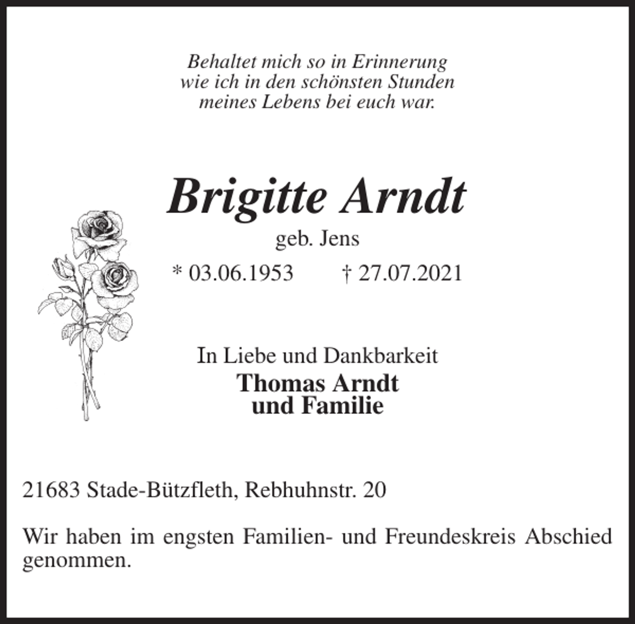 <p>Behaltet mich so in Erinnerung<br />wie ich in den schönsten Stunden<br />meines Lebens bei euch war.<br />Brigitte Arndt<br />geb. Jens<br />* 03.06.1953 † 27.07.2021<br />In Liebe und Dankbarkeit<br />Thomas Arndt<br />und Familie<br />21683 Stade-Bützfleth, Rebhuhnstr. 20</p>
<p>Wir haben im engsten Familien- und Freundeskreis Abschied genommen.</p>