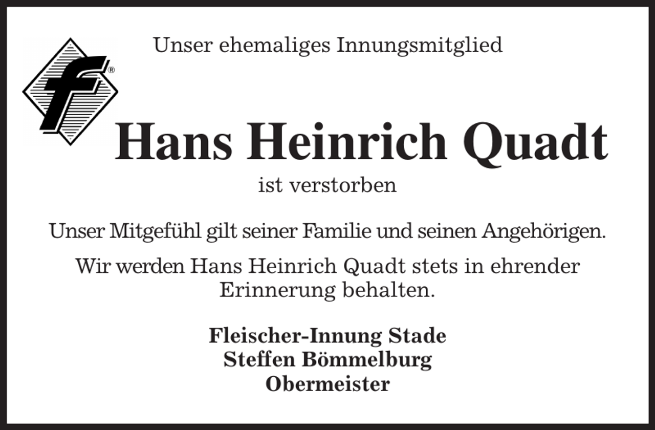 <p>Unser ehemaliges Innungsmitglied<br />Hans Heinrich Quadt<br />ist verstorben<br />Fleischer-Innung Stade<br />Steffen Bömmelburg<br />Obermeister<br />Unser Mitgefühl gilt seiner Familie und seinen Angehörigen.<br />Wir werden Hans Heinrich Quadt stets in ehrender<br />Erinnerung behalten.</p>