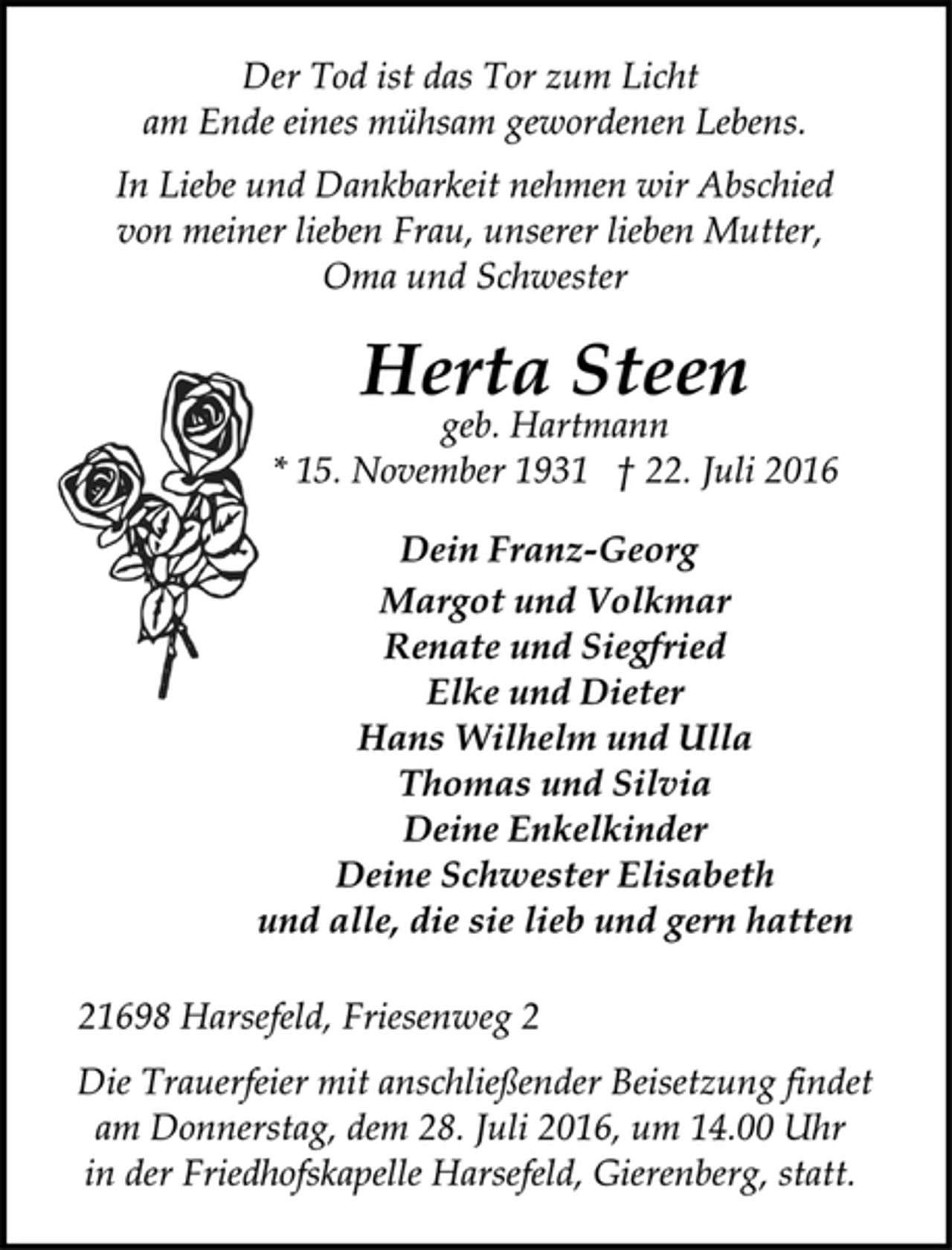 <p>Der Tod ist das Tor zum Licht<br />am Ende eines mühsam gewordenen Lebens.<br />In Liebe und Dankbarkeit nehmen wir Abschied<br />von meiner lieben Frau, unserer lieben Mutter,<br />Oma und Schwester<br />Herta Steen<br />geb. Hartmann<br />* 15. November 1931 † 22. Juli 2016<br />Dein Franz-Georg<br />Margot und Volkmar<br />Renate und Siegfried<br />Elke und Dieter<br />Hans Wilhelm und Ulla<br />Thomas und Silvia<br />Deine Enkelkinder<br />Deine Schwester Elisabeth<br />und alle, die sie lieb und gern hatten<br />21698 Harsefeld, Friesenweg 2<br />Die Trauerfeier mit anschließender Beisetzung findet<br />am Donnerstag, dem 28. Juli 2016, um 14.00 Uhr<br />in der Friedhofskapelle Harsefeld, Gierenberg, statt.</p>