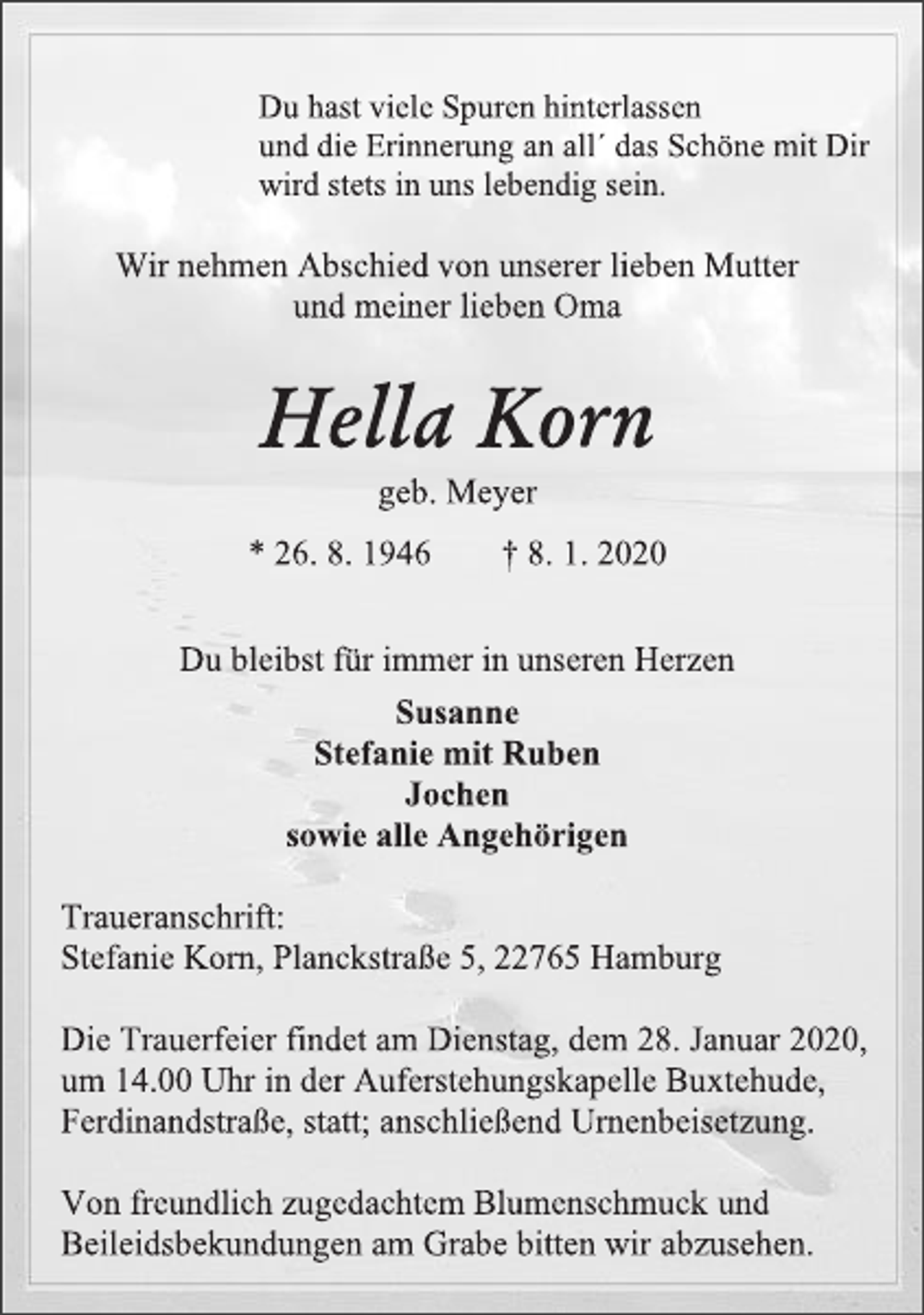 <p>Du hast viele Spuren hinterlassen<br />und die Erinnerung an all´ das Schöne mit Dir<br />wird stets in uns lebendig sein.<br />Wir nehmen Abschied von unserer lieben Mutter<br />und meiner lieben Oma<br />Hella Korn<br />geb. Meyer<br />* 26. 8. 1946 † 8. 1. 2020<br />Du bleibst für immer in unseren Herzen<br />Susanne<br />Stefanie mit Ruben<br />Jochen<br />sowie alle Angehörigen<br />Traueranschrift:<br />Stefanie Korn, Planckstraße 5, 22765 Hamburg<br />Die Trauerfeier findet am Dienstag, dem 28. Januar 2020,<br />um 14.00 Uhr in der Auferstehungskapelle Buxtehude,<br />Ferdinandstraße, statt; anschließend Urnenbeisetzung.<br />Von freundlich zugedachtem Blumenschmuck und<br />Beileidsbekundungen am Grabe bitten wir abzusehen.</p>