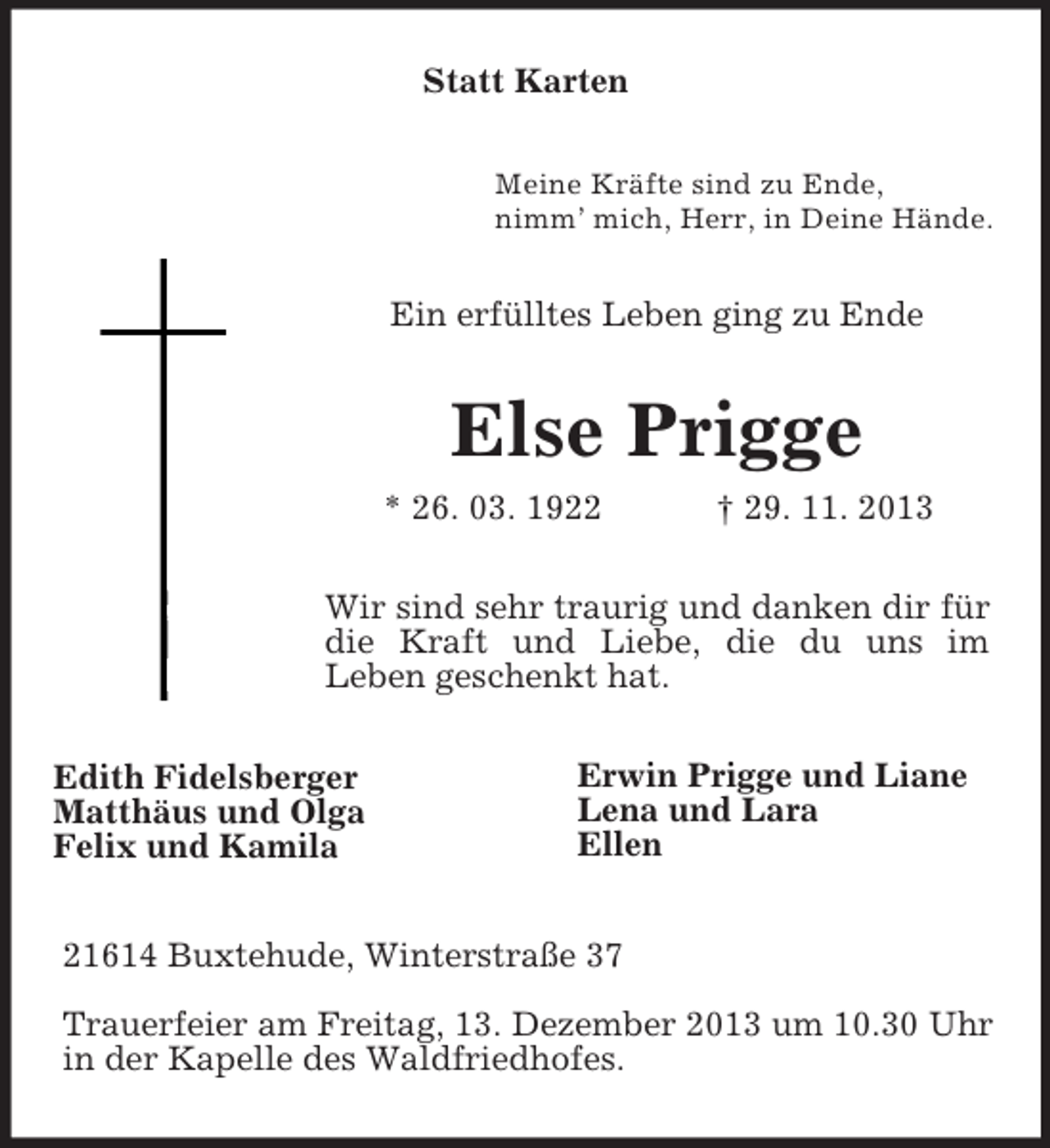 <p>Statt Karten<br />Meine Kräfte sind zu Ende,<br />nimm’ mich, Herr, in Deine Hände.</p><p>Ein erfülltes Leben ging zu Ende</p><p>Else Prigge<br />* 26. 03. 1922</p><p>† 29. 11. 2013</p><p>Wir sind sehr traurig und danken dir für<br />die Kraft und Liebe, die du uns im<br />Leben geschenkt hat.<br />Edith Fidelsberger<br />Matthäus und Olga<br />Felix und Kamila</p><p>Erwin Prigge und Liane<br />Lena und Lara<br />Ellen</p><p>21614 Buxtehude, Winterstraße 37<br />Trauerfeier am Freitag, 13. Dezember 2013 um 10.30 Uhr<br />in der Kapelle des Waldfriedhofes.</p>