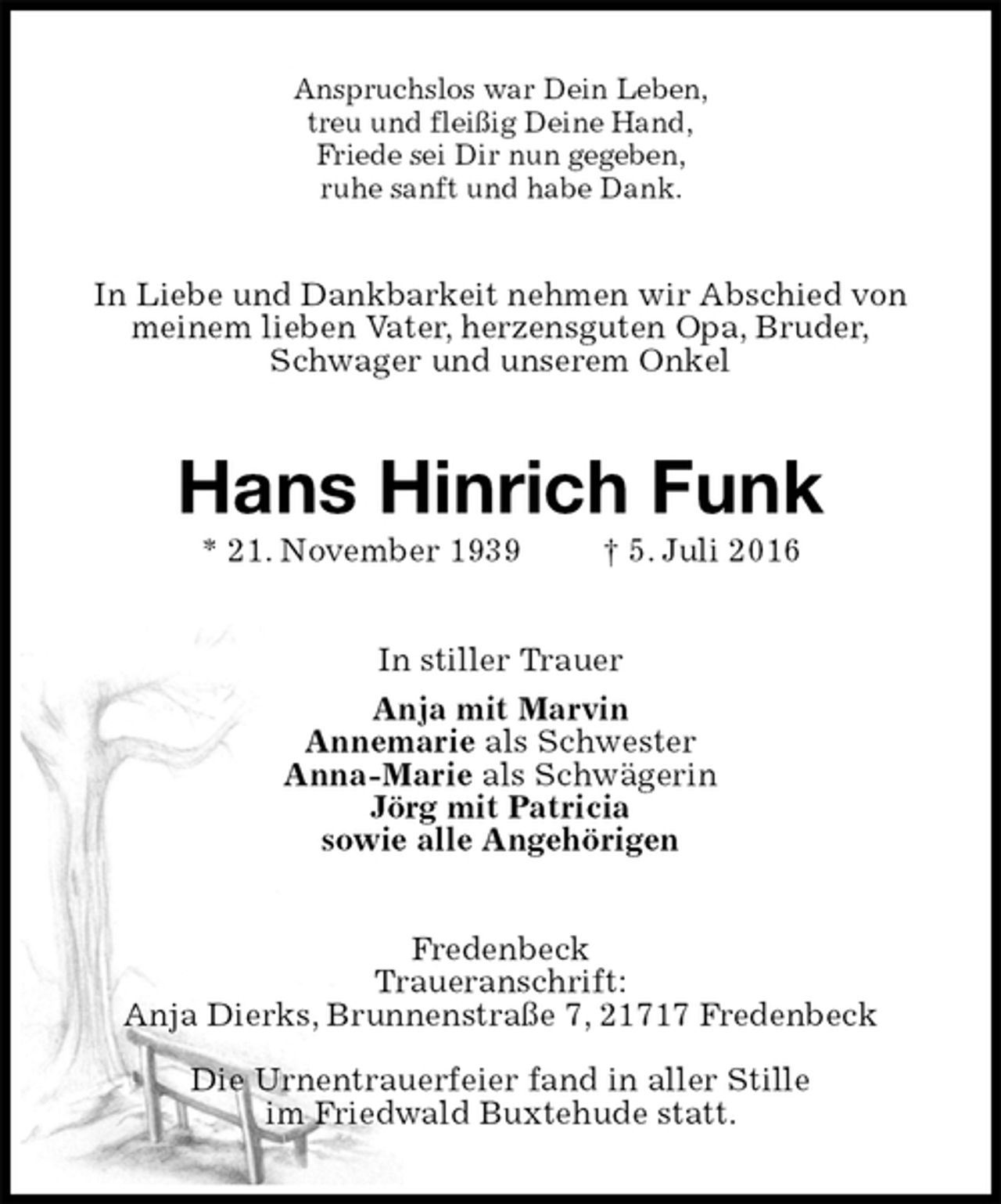 <p>Anspruchslos war Dein Leben,<br />treu und fleißig Deine Hand,<br />Friede sei Dir nun gegeben,<br />ruhe sanft und habe Dank.<br />In Liebe und Dankbarkeit nehmen wir Abschied von<br />meinem lieben Vater, herzensguten Opa, Bruder,<br />Schwager und unserem Onkel<br />Hans Hinrich Funk<br />* 21. November 1939 † 5. Juli 2016<br />In stiller Trauer<br />Anja mit Marvin<br />Annemarie als Schwester<br />Anna-Marie als Schwägerin<br />Jörg mit Patricia<br />sowie alle Angehörigen<br />Fredenbeck<br />Traueranschrift:<br />Anja Dierks, Brunnenstraße 7, 21717 Fredenbeck</p><p>Die Urnentrauerfeier fand in aller Stille<br />im Friedwald Buxtehude statt.</p>