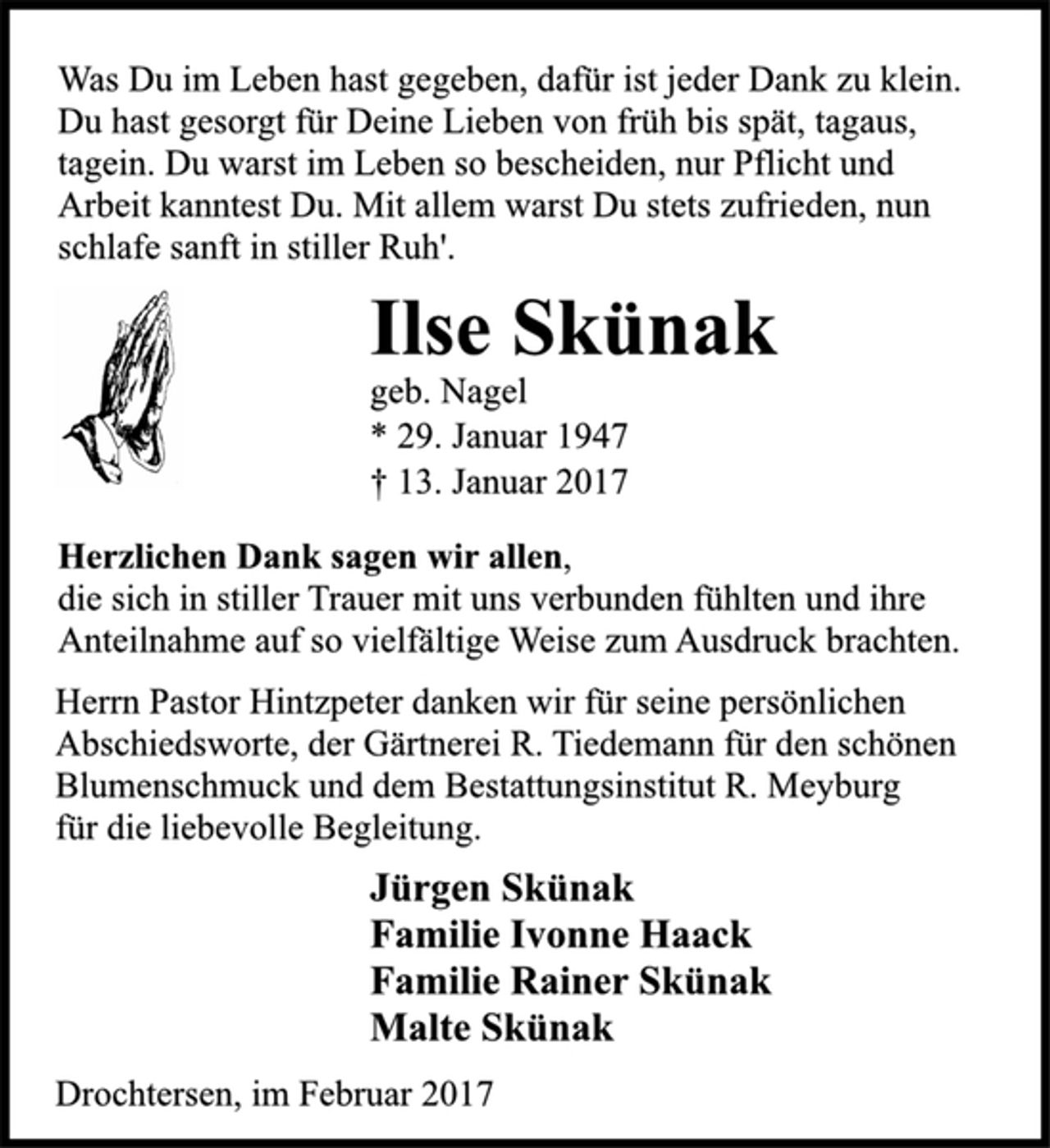 <p>Was Du im Leben hast gegeben, dafür ist jeder Dank zu klein.<br />Du hast gesorgt für Deine Lieben von früh bis spät, tagaus,<br />tagein. Du warst im Leben so bescheiden, nur Pflicht und<br />Arbeit kanntest Du. Mit allem warst Du stets zufrieden, nun<br />schlafe sanft in stiller Ruh'.<br />Ilse Skünak<br />geb. Nagel<br />* 29. Januar 1947<br />† 13. Januar 2017<br />Herzlichen Dank sagen wir allen,<br />die sich in stiller Trauer mit uns verbunden fühlten und ihre<br />Anteilnahme auf so vielfältige Weise zum Ausdruck brachten.<br />Herrn Pastor Hintzpeter danken wir für seine persönlichen<br />Abschiedsworte, der Gärtnerei R. Tiedemann für den schönen<br />Blumenschmuck und dem Bestattungsinstitut R. Meyburg<br />für die liebevolle Begleitung.<br />Jürgen Skünak<br />Familie Ivonne Haack<br />Familie Rainer Skünak<br />Malte Skünak<br />Drochtersen, im Februar 2017</p>