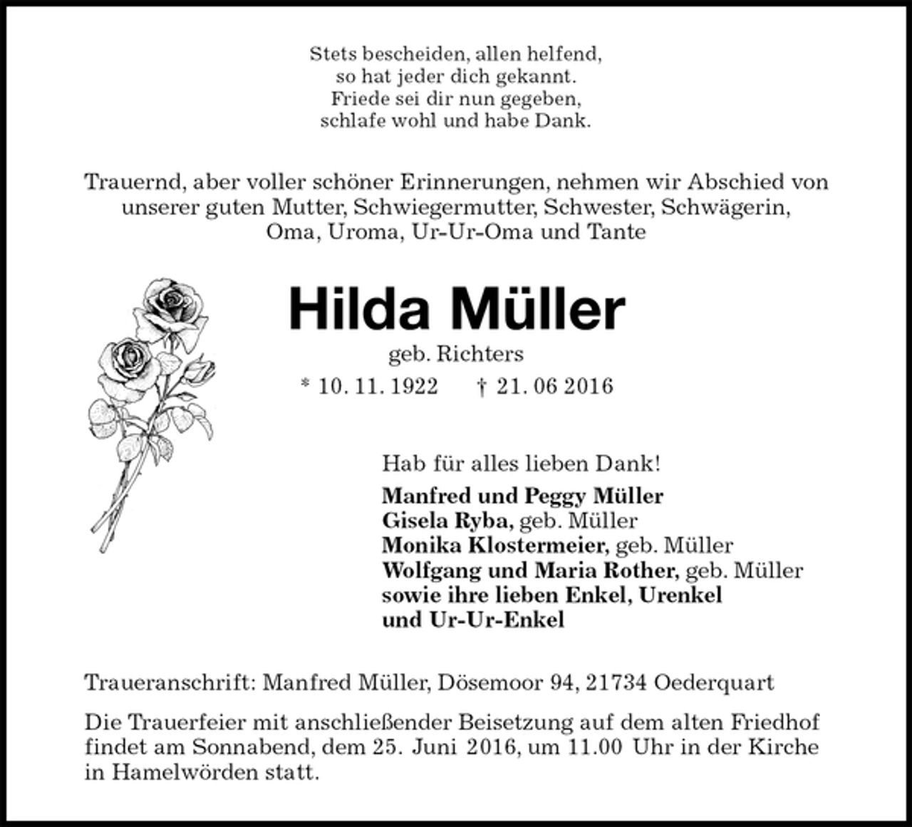 <p>Stets bescheiden, allen helfend,<br />so hat jeder dich gekannt.<br />Friede sei dir nun gegeben,<br />schlafe wohl und habe Dank.<br />Trauernd, aber voller schöner Erinnerungen, nehmen wir Abschied von<br />unserer guten Mutter, Schwiegermutter, Schwester, Schwägerin,<br />Oma, Uroma, Ur-Ur-Oma und Tante<br />Hilda Müller<br />geb. Richters<br />* 10. 11. 1922 † 21. 06 2016<br />Hab für alles lieben Dank!<br />Manfred und Peggy Müller<br />Gisela Ryba, geb. Müller<br />Monika Klostermeier, geb. Müller<br />Wolfgang und Maria Rother, geb. Müller<br />sowie ihre lieben Enkel, Urenkel<br />und Ur-Ur-Enkel<br />Traueranschrift: Manfred Müller, Dösemoor 94, 21734 Oederquart<br />Die Trauerfeier mit anschließender Beisetzung auf dem alten Friedhof<br />findet am Sonnabend, dem 25. Juni 2016, um 11.00 Uhr in der Kirche<br />in Hamelwörden statt.</p>